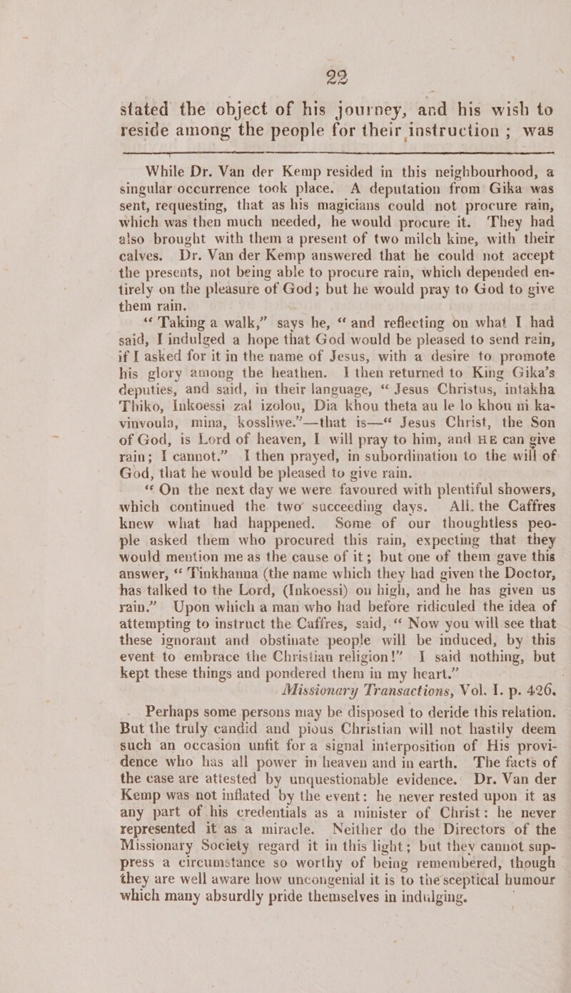 stated the object of his journey, and his wish to reside among the people for their instruction ; was While Dr. Van der Kemp resided in this neighbourhood, a singular occurrence took place. A deputation from Gika was sent, requesting, that as his magicians could not procure rain, which was then much needed, he would procure it. They had also brought with them a present of two milch kine, with their calves. Dr. Van der Kemp answered that he could not accept the presents, not being able to procure rain, which depended en¬ tirely on the pleasure of God; but he would pray to God to give them rain. “ Taking a walk/' says he, “ and reflecting on what I had said, I indulged a hope that God would be pleased to send rain, if I asked for it in the name of Jesus, with a desire to promote his glory among the heathen. 1 then returned to King Gika’s deputies, and said, in their language, “ Jesus Christus, intakha Thiko, Inkoessi zal izolou, Dia khou theta au le lo khou ni ka- vinvoula, mina, kossliwe.”—that is—Jesus Christ, the Son of God, is Lord of heaven, I will pray to him, and he can give rain; I cannot.” I then prayed, in subordination to the will of God, that he would be pleased to give rain. “ On the next day we were favoured with plentiful showers, which continued the two succeeding days. AIL the Caffres knew what had happened. Some of our thoughtless peo¬ ple asked them who procured this rain, expecting that they would mention me as the cause of it; but one of them gave this answer, “ Tinkhanna (the name which they had given the Doctor, has talked to the Lord, (Inkoessi) on high, and he has given us rain.” Upon which a man who had before ridiculed the idea of attempting to instruct the Caffres, said, “ Now you will see that these ignorant and obstinate people will be induced, by this event to embrace the Christian religion!” I said nothing, but kept these things and pondered them in my heart.” Missionary Transactions, Vol. I. p. 426. Perhaps some persons may be disposed to deride this relation. But the truly candid and pious Christian will not hastily deem such an occasion unlit for a signal interposition of His provi¬ dence who has all power in heaven and in earth. The facts of the case are attested by unquestionable evidence. Dr. Van der Kemp was not inflated by the event: he never rested upon it as any part of his credentials as a minister of Christ: he never represented it as a miracle. Neither do the Directors of the Missionary Society regard it in this light; but they cannot sup¬ press a circumstance so w'orthy of being remembered, though they are well aware how uncongenial it is to the sceptical humour which many absurdly pride themselves in indulging.