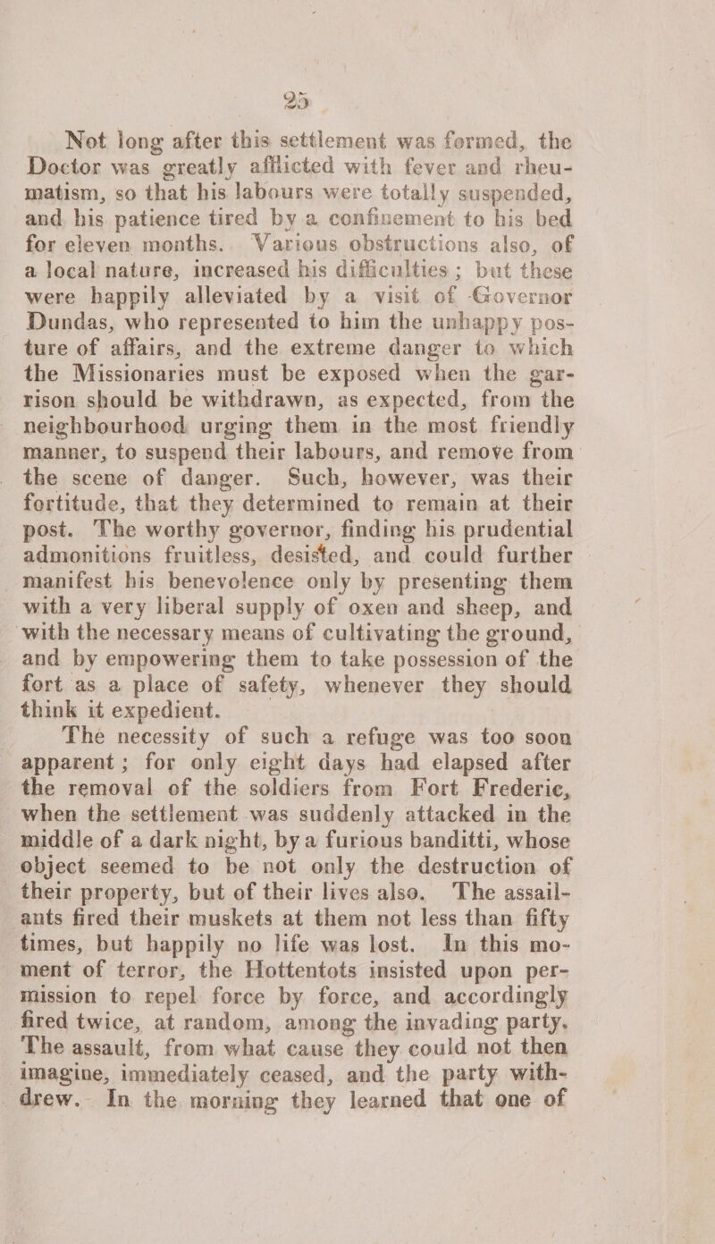 Not long after this settlement was fanned, the Doctor was greatly afflicted with fever aod rheu¬ matism, so that his labours were totally suspended, and his patience tired by a confinement to his bed for eleven months. Various obstructions also, of a local nature, increased his difficulties ; but these were happily alleviated by a visit of -Governor Bund as, who represented to him the unhappy pos¬ ture of affairs, and the extreme danger to which the Missionaries must be exposed when the gar¬ rison should be withdrawn, as expected, from the neighbourhood urging them in the most friendly manner, to suspend their labours, and remove from the scene of danger. Such, however, was their fortitude, that they determined to remain at their post. The worthy governor, finding bis prudential admonitions fruitless, desisted, and could further manifest his benevolence only by presenting them with a very liberal supply of oxen and sheep, and with the necessary means of cultivating the ground, and by empowering them to take possession of the fort as a place of safety, whenever they should think it expedient. The necessity of such a refuge was too soon apparent; for only eight days had elapsed after the removal of the soldiers from Fort Frederic, when the settlement was suddenly attacked in the middle of a dark night, by a furious banditti, whose object seemed to be not only the destruction of their property, but of their lives also. The assail- ants fired their muskets at them not less than fifty times, but happily no life was lost. In this mo¬ ment of terror, the Hottentots insisted upon per¬ mission to repel force by force, and accordingly fired twice, at random, among the invading party. The assault, from what cause they could not then imagine, immediately ceased, and the party with¬ drew. In the morning they learned that one of