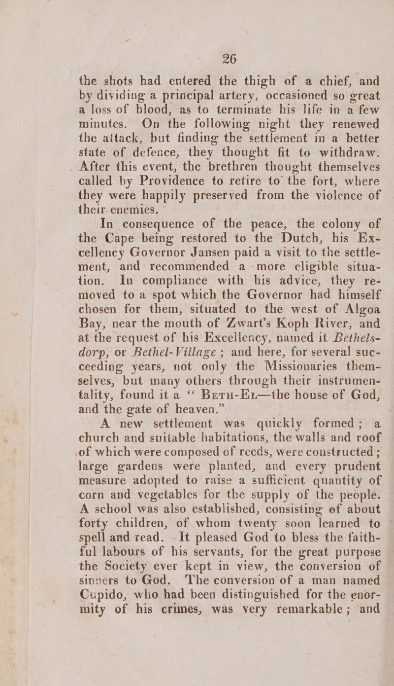 ✓ the shots had entered the thigh of a chief, and by dividing a principal artery, occasioned so great a loss of blood, as to terminate his life in a few minutes. On the following night they renewed the aitack, but finding the settlement in a better state of defence, they thought fit to withdraw. After this event, the brethren thought themselves called by Providence to retire to the fort, where they were happily preserved from the violence of their enemies. In consequence of the peace, the colony of the Cape being restored to the Dutch, his Ex¬ cellency Governor Jansen paid a visit to the settle¬ ment, and recommended a more eligible situa¬ tion. In compliance with his advice, they re¬ moved to a spot which the Governor had himself chosen for them, situated to the west of Algoa Bay, near the mouth of Zwart’s Koph River, and at the request of his Excellency, named it Bethels- dorp, or Bethel-Village ; and here, for several suc¬ ceeding years, not only the Missionaries them¬ selves, but many others through their instrumen¬ tality, found it a Reth-El—the house of God, and the gate of heaven.” A new settlement was quickly formed ; a church and suitable habitations, the walls and roof of which were composed of reeds, were constructed ; large gardens were planted, and every prudent measure adopted to raise a sufficient quantity of corn and vegetables for the supply of the people, A school was also established, consisting of about forty children, of whom twenty soon learned to spell and read. It pleased God to bless the faith¬ ful labours of his servants, for the great purpose the Society ever kept in view, the conversion of sinners to God. The conversion of a man named Cupido, who had been distinguished for the enor¬ mity of his crimes, was very remarkable; and