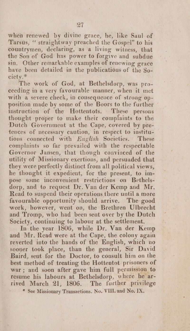when renewed by divine grace, he, like Saul of Tarsus, straightway preached the Gospel” to his countrymen, declaring, as a living witness, that the Son of God has power to forgave and subdue sin. Other remarkable examples of renewing grace have been detailed in the publications of the So¬ ciety.* The work of God, at Bethelsdorp, was pro¬ ceeding in a very favourable manner, when it met with a severe check, in consequence of strong op¬ position made by some of the Boors to the further instruction of the Hottentots. These persons thought proper to make their complaints to the Dutch Government at the Cape, covered by pre¬ tences of necessary caution, in respect to institu¬ tions connected with English Societies. These complaints so far prevailed wiih the respectable Governor Jansen, that though convinced of the utility of Missionary exertions, and persuaded that they were perfectly distinct from all political views, he thought it expedient, for the present, to im¬ pose some inconvenient restrictions on Bethels¬ dorp, and to request Dr. Van der Kemp and Mr, Read to suspend their operations there until a more favourable opportunity should arrive. The good work, however, went on, the Brethren Ulbrecht and Tromp, who had been sent over by the Dutch Society, continuing to labour at the settlement. In the year 1806, while Dr. Van der Kemp and Mr. Read were at the Cape, the colony again reverted into the hands of the English, which no sooper took place, than the general. Sir David Baird, sent for the Doctor, to consult him on the best method of treating the Hottentot prisoners of war ; and soon after gave him full permission to resume his labours at Bethelsdorp, where he ar¬ rived March 21, 1806. The further privilege * See Missionary Transactions. No. VIII. and No, IX,