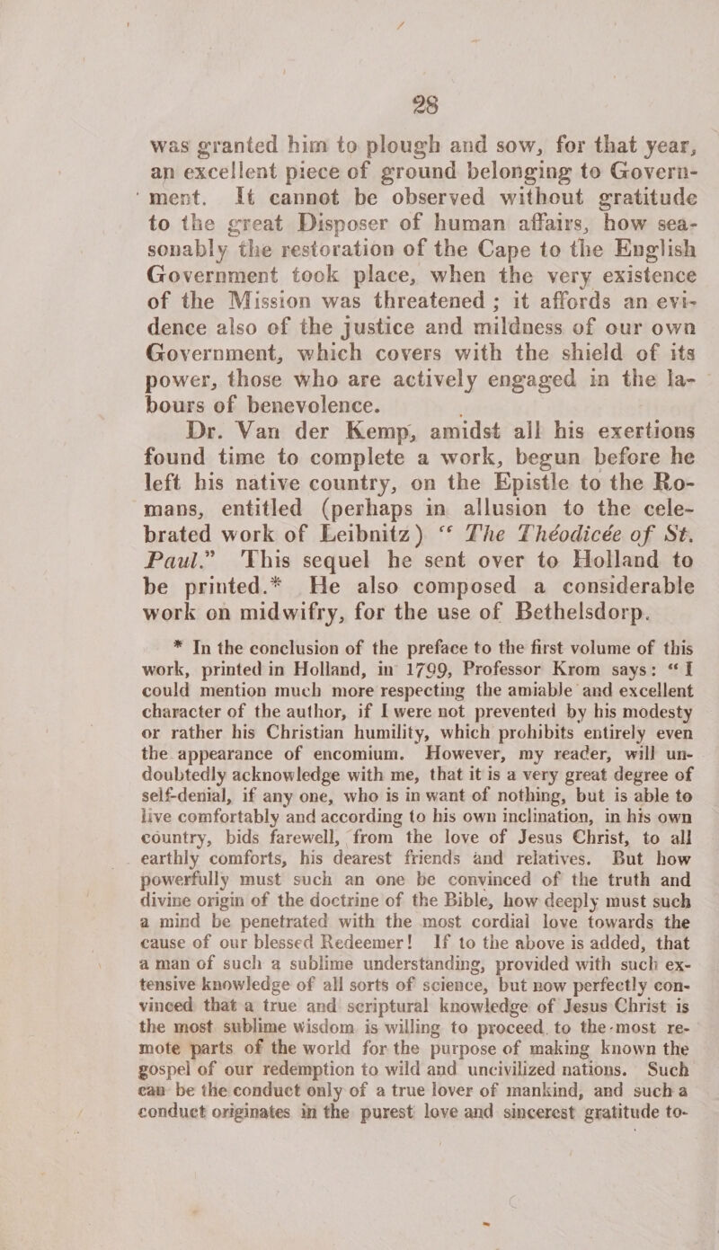 / 28 was granted him to plough and sow., for that year, an excellent piece of ground belonging to Govern ment. It cannot be observed without gratitude to the great Disposer of human affairs, how sea¬ sonably the restoration of the Cape to the English Government took place, when the very existence of the Mission was threatened ; it affords an evi¬ dence also of the justice and mildness of our own Government, which covers with the shield of its power, those who are actively engaged in the la¬ bours of benevolence. Dr. Van der Kemp, amidst all his exertions found time to complete a work, begun before he left his native country, on the Epistle to the Ro¬ mans, entitled (perhaps in allusion to the cele¬ brated work of Leibnitz) The Theodicee of St, Paul.” This sequel he sent over to Holland to be printed.* He also composed a considerable work on midwifry, for the use of Bethelsdorp. * In the conclusion of the preface to the first volume of this work, printed in Holland, in 1799> Professor Krom says: “I could mention much more respecting the amiable and excellent character of the author, if I were not prevented by his modesty or rather his Christian humility, which prohibits entirely even the appearance of encomium. However, my reader, will un¬ doubtedly acknowledge with me, that it is a very great degree of self-denial, if any one, who is in want of nothing, hut is able to live comfortably and according to his own inclination, in his own country, bids farewell, from the love of Jesus Christ, to all earthly comforts, his dearest friends and relatives. But how powerfully must such an one be convinced of the truth and divine origin of the doctrine of the Bible, how deeply must such a mind be penetrated with the most cordiai love towards the cause of our blessed Redeemer! If to the above is added, that a man of such a sublime understanding, provided with such ex¬ tensive knowledge of all sorts of science, hut now perfectly con¬ vinced that a true and scriptural knowledge of Jesus Christ is the most sublime wisdom is willing to proceed to the most re¬ mote parts of the world for the purpose of making known the gospel of our redemption to wild and uncivilized nations. Such can be the conduct only of a true lover of mankind, and such a conduct originates in the purest love and sheerest gratitude to-