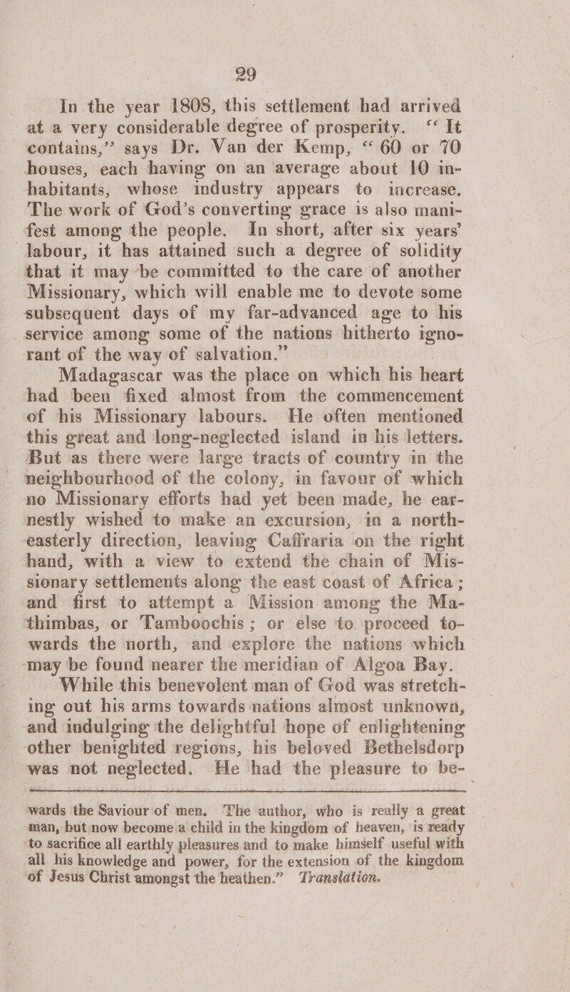 In the year 1803,, this settlement had arrived at a very considerable degree of prosperity. It contains/' says Dr. Van der Kemp, ee 60 or 70 houses, each having on an average about 10 in¬ habitants, whose industry appears to increase. The work of God’s converting grace is also mani¬ fest among the people. In short, after six years’ labour, it has attained such a degree of solidity that it may be committed to the care of another Missionary, which will enable me to devote some subsequent days of my far-advanced age to his service among some of the nations hitherto igno¬ rant of the way of salvation.” Madagascar was the place on which his heart had been fixed almost from the commencement of his Missionary labours. He often mentioned this great and long-neglected island in his letters. But as there were large tracts of country in the neighbourhood of the colony, in favour of which no Missionary efforts had yet been made, he ear¬ nestly wished to make an excursion, in a north¬ easterly direction, leaving Caffraria on the right hand, with a view7 to extend the chain of Mis¬ sionary settlements along the east coast of Africa; and first to attempt a Mission among the Ma¬ th imbas, or Tamboochis; or else to proceed to¬ wards the north, and explore the nations which may be found nearer the meridian of Algoa Bay. While this benevolent man of God was stretch¬ ing out his arms towards nations almost unknown, and indulging the delightful hope of enlightening other benighted regions, his beloved Betheisdorp was not neglected. He had the pleasure to be- wards the Saviour of meo. The author, who is really a great man, but now become a child in the kingdom of heaven, is ready to sacrifice all earthly pleasures and to make himself useful with all his knowledge and power, for the extension of the kingdom of Jesus Christ amongst the heathen/' Translation.