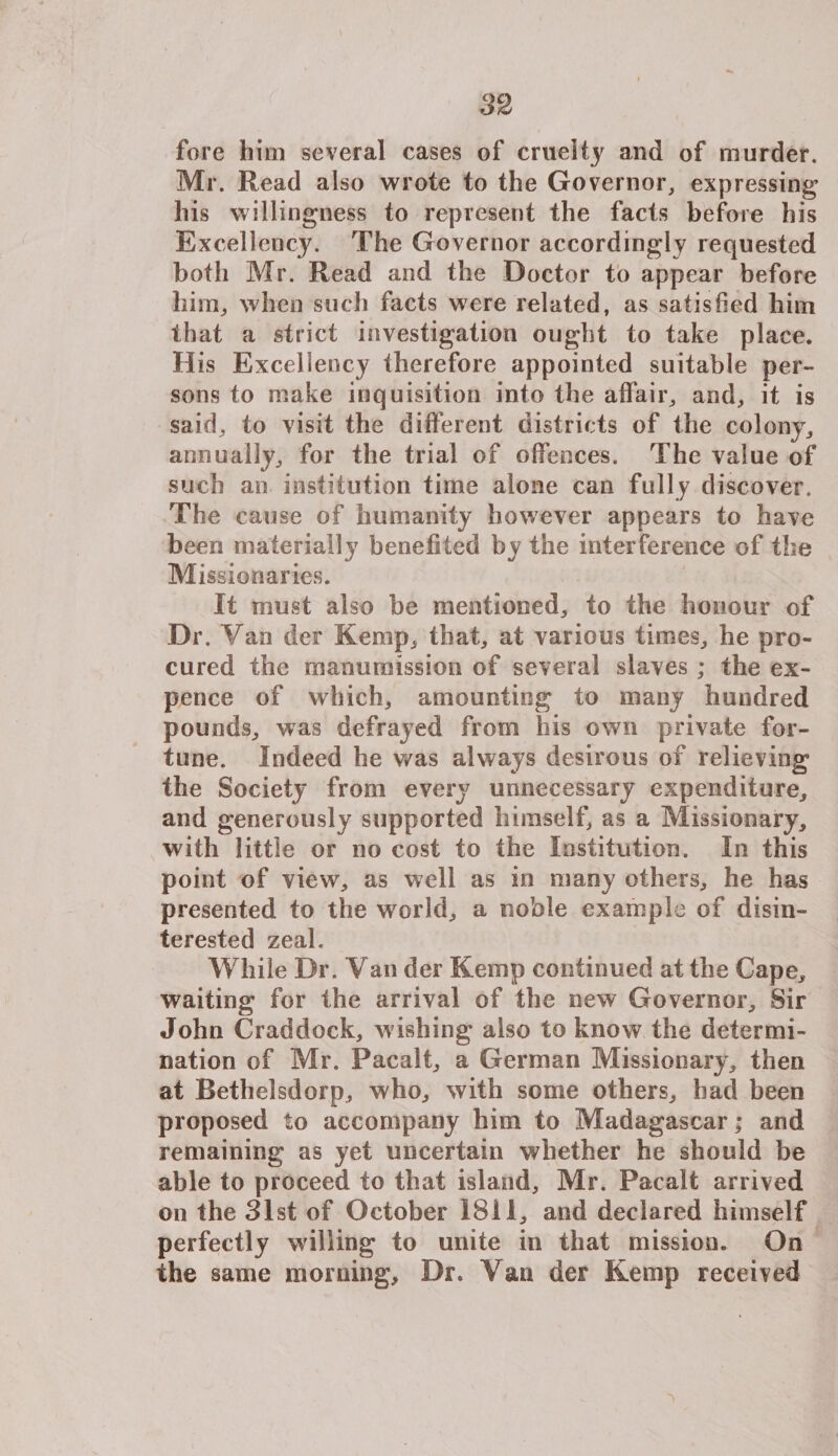 fore him several cases of cruelty and of murder. Mr. Read also wrote to the Governor, expressing his willingness to represent the facts before his Excellency. The Governor accordingly requested both Mr. Read and the Doctor to appear before him, when such facts were related, as satisfied him that a strict investigation ought to take place. His Excellency therefore appointed suitable per¬ sons to make inquisition into the affair, and, it is said, to visit the different districts of the colony, annually, for the trial of offences. The value of such an institution time alone can fully discover. The cause of humanity however appears to have been materially benefited by the interference of the Missionaries. It must also be mentioned, to the honour of Dr. Yan der Kemp, that, at various times, he pro¬ cured the manumission of several slaves ; the ex¬ pence of which, amounting to many hundred pounds, was defrayed from his own private for¬ tune. Indeed he was always desirous of relieving the Society from every unnecessary expenditure, and generously supported himself, as a Missionary, with little or no cost to the Institution. In this point of view, as well as in many others, he has presented to the world, a noble example of disin¬ terested zeal. While Dr. Van der Kemp continued at the Cape, waiting for the arrival of the new Governor, Sir John Craddock, wishing also to know the determi¬ nation of Mr. Pacalt, a German Missionary, then at Bethelsdorp, who, with some others, had been proposed to accompany him to Madagascar; and remaining as yet uncertain whether he should be able to proceed to that island, Mr. Pacalt arrived on the 31st of October 1811, and declared himself perfectly willing to unite in that mission. On the same morning. Dr. Van der Kemp received