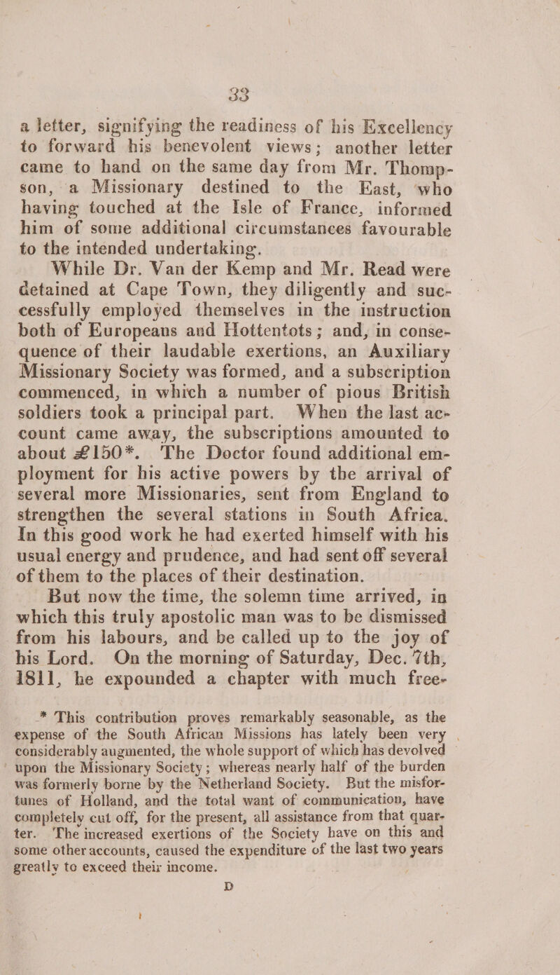 a letter, signifying the readiness of his Excellency to forward his benevolent views; another letter came to hand on the same day from Mr. Thomp¬ son, a Missionary destined to the East, who having touched at the Isle of France, informed him of some additional circumstances favourable to the intended undertaking. While Dr. Van der Kemp and Mr. Read were detained at Cape Town, they diligently and suc¬ cessfully employed themselves in the instruction both of Europeans and Hottentots; and, in conse¬ quence of their laudable exertions, an Auxiliary Missionary Society was formed, and a subscription commenced, in which a number of pious British soldiers took a principal part. When the last ac¬ count came away, the subscriptions amounted to about j€150*. The Doctor found additional em¬ ployment for bis active powers by the arrival of several more Missionaries, sent from England to strengthen the several stations in South Africa. In this good work he had exerted himself with his usual energy and prudence, and had sent off several of them to the places of their destination. But now the time, the solemn time arrived, in which this truly apostolic man was to be dismissed from his labours, and be called up to the joy of his Lord. On the morning of Saturday, Dec. 7th, 1811, he expounded a chapter with much free- * This contribution proves remarkably seasonable, as the expense of the South African Missions has lately been very considerably augmented, the whole support of which has devolved upon the Missionary Society ; whereas nearly half of the burden was formerly borne by the Netherland Society. But the misfor¬ tunes of Holland, and the total want of communication, have completely cut off, for the present, all assistance from that quar¬ ter. The increased exertions of the Society have on this and some other accounts, caused the expenditure of the last two years greatly to exceed their income. D