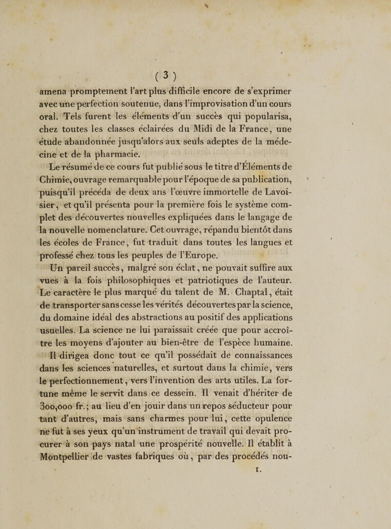 amena promptement l’art plus difficile encore de s’exprimer avec une perfection soutenue, dans l’improvisation d’un cours oral. Tels furent les cléments d’un succès qui popularisa, chez toutes les classes éclairées du Midi de la France, une étude abandonnée jusqu’alors aux seuls adeptes de la méde¬ cine et de la pharmacie. Le résumé de ce cours fut publié sous le titre d’Eléments de Chimie, ouvrage remarquable pour l’époque de sa publication, puisqu’il précéda de deux ans l’œuvre immortelle de Lavoi¬ sier, et qu’il présenta pour la première fois le système com¬ plet des découvertes nouvelles expliquées dans le langage de la nouvelle nomenclature. Cet ouvrage, répandu bientôt dans les écoles de France, fut traduit dans toutes les langues et professé chez tous les peuples de l’Europe. Un pareil succès, malgré son éclat, ne pouvait suffire aux vues à la fois philosophiques et patriotiques de l’auteur. Le caractère le plus marqué du talent de M. Chaptal, était de transporter sans cesse les vérités découvertes par la science, du domaine idéal des abstractions au positif des applications usuelles. La science ne lui paraissait créée que pour accroî¬ tre les moyens d’ajouter au bien-être de l’espèce humaine. Il dirigea donc tout ce qu’il possédait de connaissances dans les sciences naturelles, et surtout dans la chimie, vers le perfectionnement, vers l’invention des arts utiles. La for¬ tune même le servit dans ce dessein. Il venait d’hériter de 3oo,ooo fr. ; au lieu d’en jouir dans un repos séducteur pour tant d’autres, mais sans charmes pour lui, cette opulence ne fut à ses yeux qu’un instrument de travail qui devait pro¬ curer à son pays natal une prospérité nouvelle. Il établit à Montpellier de vastes fabriques où, par des procédés nou-