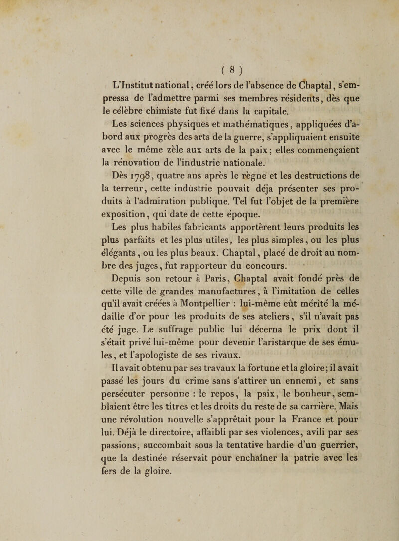 L’Institut national, créé lors de l’absence de Chaptal, s’em¬ pressa de l’admettre parmi ses membres résidents, dès que le célèbre chimiste fut fixé dans la capitale. Les sciences physiques et mathématiques, appliquées d’a¬ bord aux progrès des arts de la guerre, s’appliquaient ensuite avec le même zèle aux arts de la paix ; elles commençaient la rénovation de l’industrie nationale. Dès 1798, quatre ans après le règne et les destructions de la terreur, cette industrie pouvait déjà présenter ses pro¬ duits à l’admiration publique. Tel fut l’objet de la première exposition, qui date de cette époque. Les plus habiles fabricants apportèrent leurs produits les plus parfaits et les plus utiles, les plus simples, ou les plus élégants , ou les plus beaux. Chaptal, placé de droit au nom¬ bre des juges, fut rapporteur du concours. Depuis son retour à Paris, Chaptal avait fondé près de cette ville de grandes manufactures, à l’imitation de celles qu’il avait créées à Montpellier : lui-même eût mérité la mé¬ daille d’or pour les produits de ses ateliers, s’il n’avait pas été juge. Le suffrage public lui décerna le prix dont il s’était privé lui-même pour devenir l’aristarque de ses ému¬ les , et l’apologiste de ses rivaux. Il avait obtenu par ses travaux la fortune et la gloire; il avait passé les jours du crime sans s’attirer un ennemi, et sans persécuter personne : le repos, la paix, le bonheur, sem¬ blaient être les titres et les droits du reste de sa carrière. Mais 4 une révolution nouvelle s’apprêtait pour la France et pour lui. Déjà le directoire, affaibli par ses violences, avili par ses passions, succombait sous la tentative hardie d’un guerrier, que la destinée réservait pour enchaîner la patrie avec les fers de la gloire.
