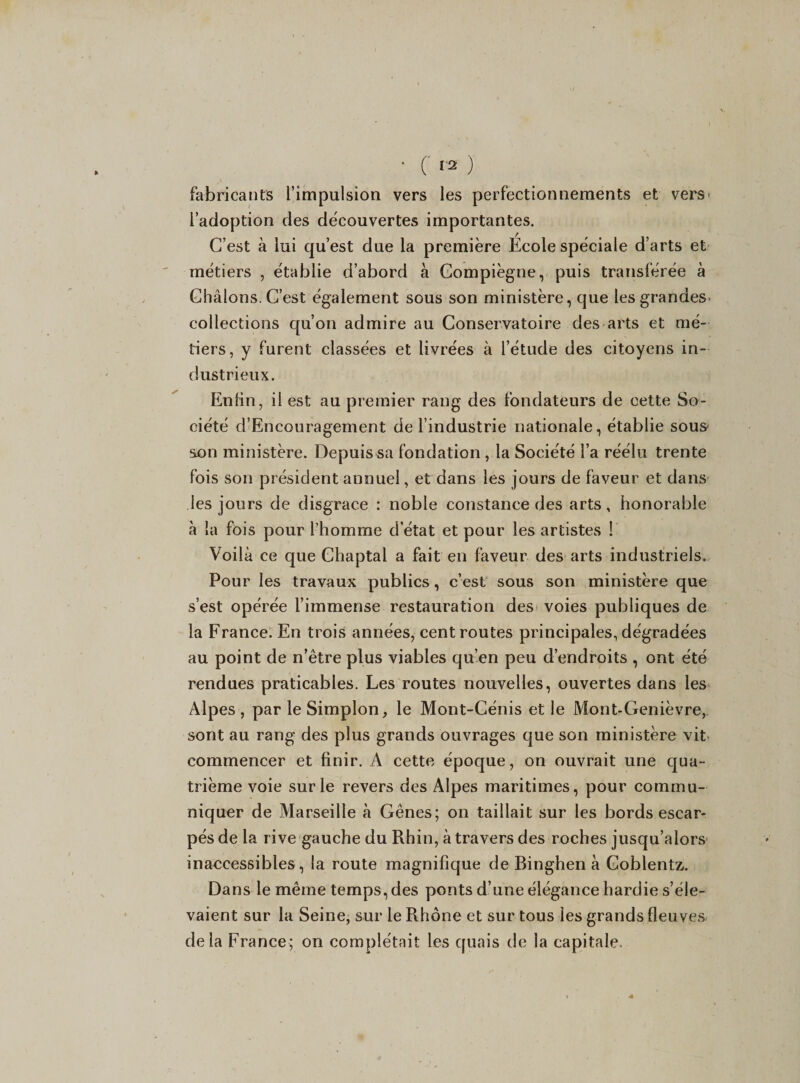 fabricants l’impulsion vers les perfectionnements et vers l’adoption des découvertes importantes. C’est à lui qu’est due la première Ecole spéciale d’arts et métiers , établie d’abord à Gompiègne, puis transférée à Ghâlons.C’est également sous son ministère, que lesgrandeS’ collections qu’on admire au Conservatoire des arts et mé¬ tiers, y furent classées et livrées à l’étude des citoyens in¬ dustrieux. Enfin, il est au premier rang des fondateurs de cette So¬ ciété d’Encouragement de l’industrie nationale, établie sous son ministère. Depuis sa fondation , la Société l’a réélu trente fois son président annuel, et dans les jours de faveur et dans les jours de disgrâce : noble constance des arts, honorable à la fois pour l’homme detat et pour les artistes ! Voilà ce que Chaptal a fait en faveur des arts industriels. Pour les travaux publics, c’est sous son ministère que s’est opérée l’immense restauration des voies publiques de la France. En trois années, cent routes principales, dégradées au point de n’être plus viables qu’en peu d’endroits , ont été rendues praticables. Les routes nouvelles, ouvertes dans les Alpes, par leSimplon, le Mont-Cénis et le Mont-Genièvre, sont au rang des plus grands ouvrages que son ministère vit commencer et finir. A cette époque, on ouvrait une qua¬ trième voie sur le revers des Alpes maritimes, pour commu¬ niquer de Marseille à Gênes; on taillait sur les bords escar¬ pés de la rive gauche du Rhin, à travers des roches jusqu’alors inaecessibles, la route magnifique de Binghen à Goblentz. Dans le même temps, des ponts d’une élégance hardie s’éle¬ vaient sur la Seine, sur le Rhône et sur tous les grands fleuves delà France; on complétait les quais de la capitale.