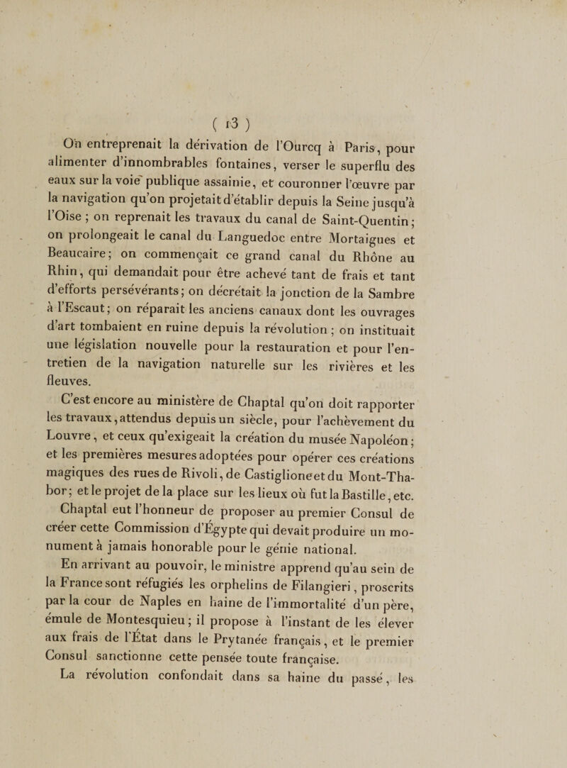 ( '3 ) I On entreprenait la dérivation de 1 Ourcq a Paris, pour alimenter d innombrables fontaines, verser le superflu des eaux sur la voie publique assainie, et couronner l’œuvre par la navigation quon projetait d’établir depuis la Seine jusqu a l Oise , on reprenait les travaux du canal de Saint-Quentin ; on prolongeait le canal du Languedoc entre JVIortaigues et Beaucaire; on commençait ce grand canal du Rhône au Rhin, qui demandait pour être achevé tant de frais et tant d’efforts persévérants ; on décrétait la jonction de la Sambre a 1 Escaut, on réparait les anciens canaux dont les ouvrages d art tombaient en ruine depuis la révolution ; on instituait une législation nouvelle pour la restauration et pour l’en¬ tretien de la navigation naturelle sur les rivières et les fleuves. C est encore au ministère de Chaptal qu’on doit rapporter les ti avaux, attendus depuis un siecle, pour l’achèvement du Louvre, et ceux qu’exigeait la création du musée Napoléon ; et les premières mesures adoptées pour opérer ces créations magiques des rues de Rivoli, de Castiglioneet du Mont-Tha- bor; et le projet delà place sur les lieux où fut la Bastille, etc. Chaptal eut 1 honneur de proposer au premier Consul de créer cette Commission d’Égypte qui devait produire un mo¬ nument à jamais honorable pour le génie national. En arrivant au pouvoir, le ministre apprend qu’au sein de la France sont réfugiés les orphelins de Filangieri, proscrits par la cour de Naples en naine de l’immortalité d’un père, émule de Montesquieu; il propose à l’instant de les élever aux frais de 1 Etat dans le Prytanee français, et le premier Consul sanctionne cette pensée toute française. La révolution confondait dans sa haine du passé, les