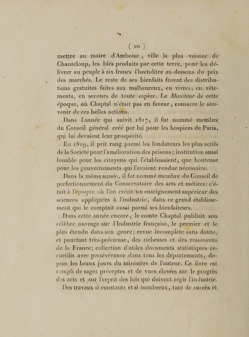 mettre au maire d’Amboise , ville la plus voisine de Chanteloup, les blés produits par cette terre, pour les dé¬ livrer au peuple à six francs l’hectolitre au-dessous du prix des marchés. Le reste de ses bienfaits furent des distribu¬ tions gratuites faites aux malheureux, en vivres, en vête¬ ments, en secours de toute espèce. Le Moniteur de cette époque, où Chaptal n’était pas en faveur, consacre le sou¬ venir de ces belles actions. Dans l’année qui suivit 1817, il fut nommé membre du Conseil général créé par lui pour lès hospices de Paris,, qui lui devaient leur prospérité. En 1819, il prit rang parmi les fondateurs les plus actifs de la Société pour l’amélioration des prisons ; institution aussi louable pour les citoyens qui l’établissaient, que honteuse pour les gouvernements qui l’avaient rendue nécessaire. Dans la même année, il fut nommé membre du Conseil de perfectionnement du Conservatoire des arts et métiers: c’é¬ tait à l’époque où l’on créait un enseignement supérieur des sciences appliquées à l’industrie, dans ce grand établisse¬ ment qui le comptait aussi parmi ses bienfaiteurs. Dans cette année encore, le comte Chaptal publiait son célèbre ouvrage sur l’Industrie française, le premier et le plus étendu dans son genre; revue incomplète sans doute, et pourtant très-précieuse, des richesses et des ressources de la France; collection d’utiles documents statistiques re¬ cueillis avec persévérance dans tous les départements, de¬ puis les beaux jours du ministère de l’auteur. Ce livre est rempli de sages préceptes et de vues élevées sur le progrès des arts et sur l’esprit des lois qui doivent régir l’industrie. Des travaux si constants et si nombreux, tant de succès et
