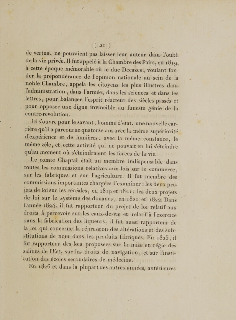 de vertus, ne pouvaient pas laisser leur auteur dans l’oubli de la vie privée. Il futappelé a la Chambre des Pairs, en 1819, à cette epoque mémorable ou le duc Decazes, voulant fon¬ der la prépondérance de l’opinion nationale au sein de la noble Chambre, appela les citoyens les plus illustres dans 1 administration , dans 1 armée, dans les sciences et dans les lettres, pour balancer l’esprit réacteur des siècles passés et pour opposer une digue invincible au funeste génie de la contre-révolution. Ici s ouvre pour le savant, homme d’état, une nouvelle ear- ï ière qu il a parcourue quatorze ans avec la même supériorité d expérience et de lumières, avec la même constance, le meme zele, et cette activité qui ne pouvait en lui s’éteindre quau moment ou s éteindraient les forces de la vie. Le comte Chaptal était un membre indispensable dans toutes les commissions relatives aux lois sur le commerce, sur les fabriques et sur l’agriculture. Il fut membre des commissions importantes chargées d examiner : les deux pro¬ jets de loi sur les céréales, en 1819 et 1821 ; les deux projets de loi sur le système des douanes , en 1820 et 1822. Dans l’année 1824, il fut rapporteur du projet de loi relatif aux droits à percevoir sur les eaux-de-vie et relatif à l’exercice dans la fabrication des liqueurs; il fut aussi rapporteur de la loi qui concerne la répression des altérations et des sub¬ stitutions de nom dans les produits fabriqués. En 1826, il fut rapporteur des lois proposées sur la mise en régie des salines de l’Est, sur les droits de navigation, et sur l’insti¬ tution des écoles secondaires de médecine. Lu 1826 et dans la plupart des autres années, antérieures 1