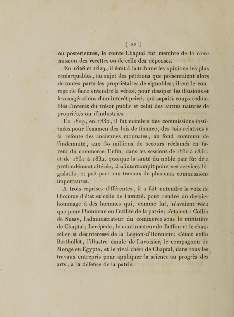 ou postérieures, le comte Chaptai fut membre de la com¬ mission des recettes ou de celle des dépenses. En 1828 et 1829, il émit à la tribune les opinions les plus remarquables, au sujet des pétitions que présentaient alors de toutes parts les propriétaires de vignobles; il eut le cou¬ rage de faire entendre la vérité, pour dissiper les illusions et les exagérations d’un intérêt privé, qui sapait à coups redou¬ blés l’intérêt du trésor public et celui des autres natures de propriétés ou d’industries. En 1829, en i83o, il fut membre des commissions insti¬ tuées pour l’examen des lois de finance, des lois relatives à la refonte des anciennes monnaies, au fond commun de l’indemnité, aux 3o millions de secours réclamés en fa¬ veur du commerce. Enfin, dans les sessions de i83o à i83i , et de r831 à i832, quoique la santé du noble pair fût déjà profondément altérée, il n’interrompit point ses services lé¬ gislatifs, et prit part aux travaux de plusieurs commissions importantes. A trois reprises différentes, il a fait entendre la voix de l’homme d’état et celle de l’amitié, pour rendre un dernier hommage à des hommes qui, comme lui, n’avaient vécu que pour l’honneur ou l’utilité de la patrie; c’étaient : Collin de Sussy, l’administrateur du commerce sous le ministère de Chaptai; Lacépède, le continuateur de Buffon et le chan¬ celier si désintéressé de la Légion-d’Honneur ; c’était enfin Berthollet, l’illustre émule de Lavoisier, le compagnon de Monge en Egypte, et le rival chéri de Chaptai, dans tous les travaux entrepris pour appliquer la science au progrès des arts, à la défense de la patrie.