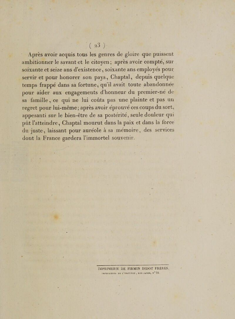 Après avoir acquis tous les genres de gloire que puissent ambitionner le savant et le citoyen; après avoir compté, sur soixante et seize ans d’existence, soixante ans employés pour servir et pour honorer son pays, Chaptal, depuis quelque temps frappé dans sa fortune, qu’il avait toute abandonnée pour aider aux engagements d’honneur du premier-né de sa famille, ce qui ne lui coûta pas une plainte et pas un regret pour lui-même; après avoir éprouvé ces coups du sort, appesanti sur le bien-être de sa postérité, seule douleur qui pût l’atteindre, Chaptal mourut dans la paix et dans la force du juste, laissant pour auréole à sa mémoire, des services dont la France gardera l’immortel souvenir. IMPRIMERIE DE FIRMIN DIDOT FRERES, IMPRIMEURS DE l/INSTITUT , RUE JACOn, N ° 24 .