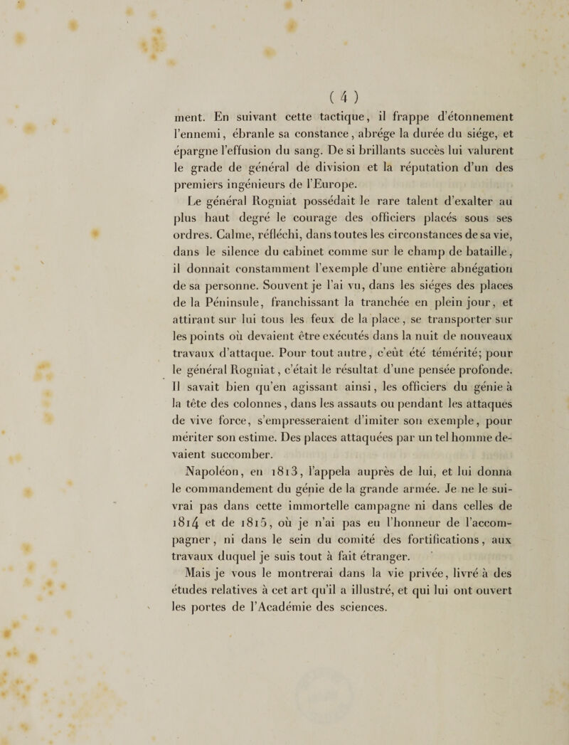 ment. En suivant cette tactique, il frappe d’étonnement l’ennemi, ébranle sa constance, abrège la durée du siège, et épargne l’effusion du sang. De si brillants succès lui valurent le grade de général de division et la réputation d’un des premiers ingénieurs de l’Europe. Le général Rogniat possédait le rare talent d’exalter au plus haut degré le courage des officiers placés sous ses ordres. Calme, réfléchi, dans toutes les circonstances de sa vie, dans le silence du cabinet comme sur le champ de bataille, il donnait constamment l’exemple d’une entière abnégation de sa personne. Souvent je l’ai vu, dans les sièges des places delà Péninsule, franchissant la tranchée en plein jour, et attirant sur lui tous les feux de la place, se transporter sur les points où devaient être exécutés dans la nuit de nouveaux travaux d’attaque. Pour tout autre, c’eût été témérité; pour le général Rogniat, c’était le résultat d’une pensée profonde. Il savait bien qu’en agissant ainsi, les officiers du génie à la tête des colonnes, dans les assauts ou pendant les attaques de vive force, s’empresseraient d’imiter son exemple, pour mériter son estime. Des places attaquées par un tel homme de¬ vaient succomber. Napoléon, en i8i3, l’appela auprès de lui, et lui donna le commandement du génie de la grande armée. Je ne le sui¬ vrai pas dans cette immortelle campagne ni dans celles de 1814 et de i8i5 , où je n’ai pas eu l’honneur de l’accom¬ pagner , ni dans le sein du comité des fortifications, aux travaux duquel je suis tout à fait étranger. Mais je vous le montrerai dans la vie privée, livré à des études relatives à cet art qu’il a illustré, et qui lui ont ouvert les portes de l’Académie des sciences.