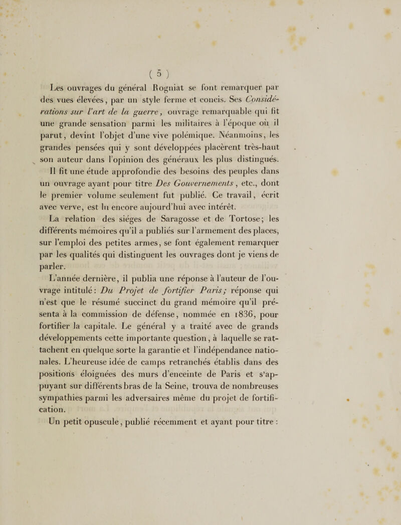 Les ouvrages du général Rogniat se font remarquer par des vues élevées, par un style ferme et concis. Ses Considé¬ rations sur l’art de la guerre, ouvrage remarquable qui fit une grande sensation parmi les militaires à l’époque où il parut, devint l’objet d’une vive polémique. Néanmoins, les grandes pensées qui y sont développées placèrent très-haut son auteur dans l’opinion des généraux les plus distingués. Il fît une étude approfondie des besoins des peuples dans un ouvrage ayant pour titre Des Gouvernements, etc., dont le premier volume seulement fut publié. Ce travail, écrit avec verve, est lu encore aujourd’hui avec intérêt. La relation des sièges de Saragosse et de Tortose; les différents mémoires qu’il a publiés sur l’armement des places, sur l’emploi des petites armes, se font également remarquer par les qualités qui distinguent les ouvrages dont je viens de parler. L’année dernière, il publia une réponse à l’auteur de l’ou¬ vrage intitulé: Du Projet de fortifier Paris; réponse qui n’est que le résumé succinct du grand mémoire qu’il pré¬ senta à la commission de défense, nommée en 1836, pour fortifier la capitale. Le général y a traité avec de grands développements cette importante question, à laquelle se rat¬ tachent en quelque sorte la garantie et l’indépendance natio¬ nales. L’heureuse idée de camps retranchés établis dans des positions éloignées des murs d’enceinte de Paris et s’ap¬ puyant sur différents bras de la Seine, trouva de nombreuses sympathies parmi les adversaires même du projet de fortifi¬ cation. Un petit opuscule, publié récemment et ayant pour titre :