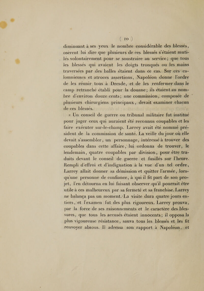 diminuant à ses yeux le nombre considérable des blessés, osèrent lui dire que plusieurs de ees blessés s’étaient muti¬ lés volontairement pour se soustraire au service; que tous les blessés qui avaient les doigts tronqués ou les mains traversées par des balles étaient dans ce cas. Sur ces ca¬ lomnieuses et atroces assertions, Napoléon donne l’ordre de les réunir tous à Dresde, et de les renfermer dans le camp retranché établi pour la douane; iis étaient au nom¬ bre d’environ douze cents; une commission, composée de plusieurs chirurgiens principaux, devait examiner chacun de ces blessés. « Un conseil de guerre ou tribunal militaire fut institué pour juger ceux qui auraient été reconnus coupables et les faire exécuter sur-le-champ. Larrey avait été nommé pré¬ sident de la commission de santé. La veille du jour où elle devait s’assembler, un personnage, intéressé à trouver des coupables dans cette affaire, lui ordonna de trouver, le lendemain, quatre coupables par division, pour être tra¬ duits devant le conseil de guerre et fusillés sur l’heure. Rempli d’effroi et d’indignation à la vue d’un tel ordre, Larrey allait donner sa démission et quitter l’armée, lors¬ qu’une personne de confiance, à qui il fit part de son pro¬ jet, l’en détourna en lui faisant observer qu’il pourrait être utile à ces malheureux par sa fermeté et sa franchise. Larrey ne balança pas un moment. La visite dura quatre jours en¬ tiers, et l’examen fut des plus rigoureux. Larrey prouva, par la force de ses raisonnements et le caractère des bles¬ sures, que tous les accusés étaient innocents; il opposa la plus vigoureuse résistance, sauva tous les blessés et les fit renvoyer absous. Il adressa son rapport à Napoléon, et