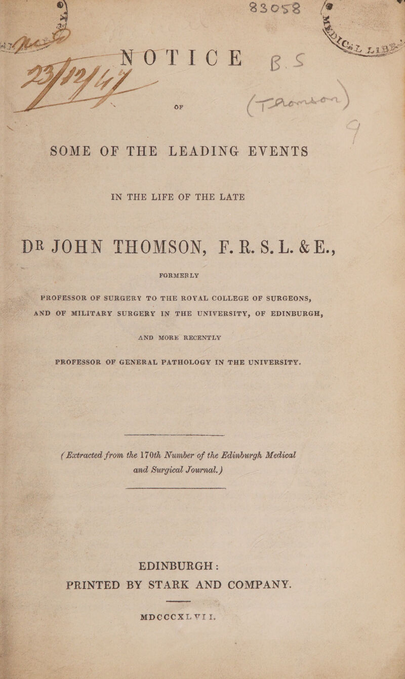 83 0S8 SOME OF THE LEADING EVENTS IN THE LIFE OF THE LATE DR JOHN THOMSON, F. R. S.L.&amp;E., FORMERLY PROFESSOR OF SURGERY TO THE ROYAL COLLEGE OF SURGEONS, AND OF MILITARY SURGERY IN THE UNIVERSITY, OF EDINBURGH, AND MORE RECENTLY PROFESSOR OF GENERAL PATHOLOGY IN THE UNIVERSITY, (Extracted from the 170th Number of the Edinburgh Medical and Surgical Journal.) EDINBURGH: PRINTED BY STARK AND COMPANY. MDCCCXL7II.