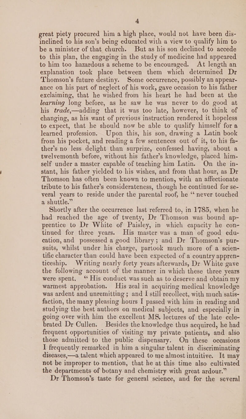 great piety procured him a high place, would not have been dis¬ inclined to his son’s being educated with a view to qualify him to be a minister of that church. But as his son declined to accede to this plan, the engaging in the study of medicine had appeared to him too hazardous a scheme to be encouraged. At length an explanation took place between them which determined Dr Thomson’s future destiny. Some occurrence, possibly an appear¬ ance on his part of neglect of his work, gave occasion to his father exclaiming, that he wished from his heart he had been at the learning long before, as he saw he was never to do good at his trade,—adding that it was too late, however, to think of changing, as his want of previous instruction rendered it hopeless to expect, that he should now be able to qualify himself for a learned profession. Upon this, his son, drawing a Latin book from his pocket, and reading a few sentences out of it, to his fa¬ ther’s no less delight than surprize, confessed having, about a twelvemonth before, without his father’s knowledge, placed him¬ self under a master capable of teaching him Latin. On the in¬ stant, his father yielded to his wishes, and from that hour, as Dr Thomson has often been known to mention, with an affectionate tribute to his father’s considerateness, though he continued for se¬ veral years to reside under the parental roof, he “ never touched a shuttle.” Shortly after the occurrence last referred to, in 1785, when he had reached the age of twenty, Dr Thomson was bound ap¬ prentice to Dr White of Paisley, in which capacity he con¬ tinued for three years. His master was a man of good edu¬ cation, and possessed a good library ; and Dr Thomson’s pur¬ suits, whilst under his charge, partook much more of a scien¬ tific character than could have been expected of a country appren¬ ticeship. Writing nearly forty years afterwards, Dr White gave the following account of the manner in which these three years were spent. “ His conduct was such as to deserve and obtain my warmest approbation. His zeal in acquiring medical knowledge was ardent and unremitting ; and I still recollect, with much satis¬ faction, the many pleasing hours I passed with him in reading and studying the best authors on medical subjects, and especially in going over with him the excellent MS. lectures of the late cele¬ brated Dr Cullen. Besides the knowledge thus acquired, he had frequent opportunities of visiting my private patients, and also those admitted to the public dispensary. On these occasions I frequently remarked in him a singular talent in discriminating diseases,—a talent which appeared to me almost intuitive. It may not be improper to mention, that he at this time also cultivated the departments of botany and chemistry with great ardour.” Dr Thomson’s taste for general science, and for the several