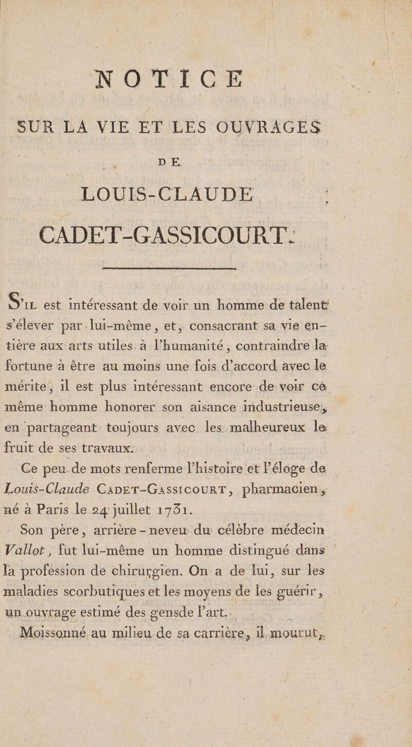 SUR LA VIE ET LES OUVRAGES / DE LOUIS-CLAUDE CADET-GASSICOURT. S’il est intéressant de voir un îiomme de talenü \ s’élever par lui-même, et, consacrant sa vie en¬ tière aux arts utiles à l’iiumanlté, contraindre la fortune à être au moins une fois d’accord avec le mérite, il est plus intéressant encore de voir c© même homme honorer son aisance industrieuse,, en partageant toujours avec les malheureux le fruit de ses travaux. Ce peu de mots renferme rhistoire et l’éloge de. ^ Louis-Claude Cadet-Gassicourt, ^pharmacien né à Paris le 24-juillet 1731. Son père, arrière-neveu du célèbre médecin Vallot, fut lui-même un homme distingué dans la profession de chirui;gien. On a de lui, sur les maladies scorbutiques et les moyens de les guérir, un ouvrage estimé des gensde l’art. Moissonné au milieu de sa carrière ^ il mQurnt^.