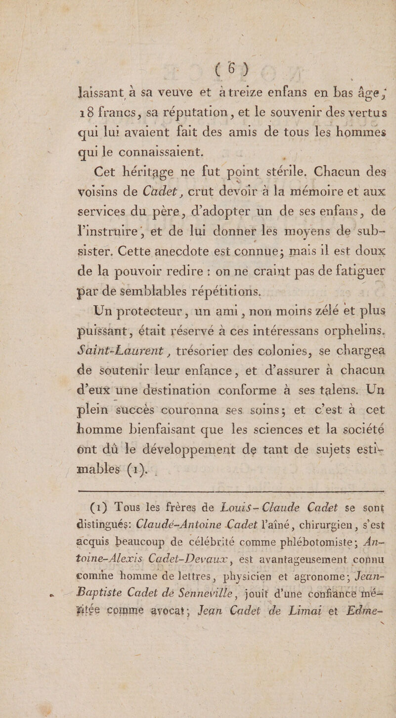 laissant à sa veuve et à treize enfans en bas âge ^ i8 francs^ sa réputation^ et le souvenir des vertus qui lui avaient fait des amis de tous les hommes qui le connaissaient. Cet héritage ne fut point stérile. Chacun des voisins de Cadet ^ crut devoir à la mémoire et aux services du père ^ d’adopter un de ses enfans ^ de l’instruireet de lui donner les moyens de sub¬ sister. Cette anecdote est connue; mais il est doux de la pouvoir redire : on ne craint pas de fatiguer par de semblables répétitions. Un protecteur ^ un ami ^ non moins zélé et plus puissant, était réservé à ces intéressans orphelins. Saint-Laurent j trésorier des colonies, se chargea de soutenir leur enfance, et d’assurer à chacun d’eux une destination conforme à ses talens. Un plein succès couronna ses soins; et c’est à cet homme bienfaisant que les sciences et la société ont dû le développement de tant de sujets estîv mables (i). (i) Tous les frères de Louis - Claude Cadet se sont distingués: Claudë-Antoine Cadet l’aîné, chirurgien, s’est acquis beaucoup de célébrité comme phlébotomiste; An¬ toine-Alexis Cadet-Devaux y est avantageusement connu comme homme de lettres, physicien et agronome; Jean- Baptiste Cadet de Senneville J jouit d’une confiance mé- l'itge CDïpîîîe avocat; Jean Cadet de Limai et Edme-