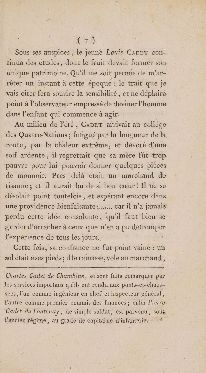 \ ( 7 ) Sous ses auspices, le jeune Louis Cadet con¬ tinua des études, dont le fruit devait former son unique patrimoine. Qu’il me soit permis de m’ar¬ rêter un instant à cette époque : le trait que je vais citer fera sourire la sensibilité, et ne déplaira point à l’observateur empressé de deviner l’homme dans l’enfant qui commence à agir. Au milieu de l’été, Cadet arrivait au college des Quatre-Nations ; fatigué par la longueur de la route, par la chaleur extrême, et dévoré d’une soif ardente, il regrettait que sa mère fût trop pauvre pour lui pouvoir donner quelques piècea de monnoie. Près delà était un marchand de tisanne 5 et il aurait bu de si bon cœur ! Il ne se désolait point toutefois, et espérant encore dans une providence bienfaisante 5....... car il n’a jamais perdu cette idée consolante, qu’il faut bien se garder d’arracher k ceux que n’en a pu détromper l’expérience de tous les jours. ' Cette fois, sa confiance ne fut point vaine : un sol était à ses pieds; il le ramasse, vole au marchand, Charles Cadet de Chambine, se sont faits remarquer par les services importans qu’ils ont rendu aux ponts-et-chaus- séeSjl’un comme ingénieur en chef et inspecteur général, l’autre comme premier commis des finances ; enfin Pierre Cadet de Fontenay, de simple soldat, est parvenu, sou%. l’ancien régime, au grade de capitaine d’infanterie,