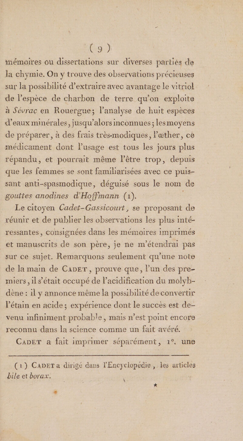 tîiémoîres ou dissertations sur diverses parties de la cîiyinie. On y trouve des observations précieuses sur la possibilité d’extraire avec avantage le vitriol de l’espèce de charbon de terre qu’on exploite à Sévraç en Rouergue; l’analyse de huit espèces d’eaux minérales ^ jusqu’alors inconnues 3 les moyens de préparer, à des frais très-modiques, l’œther, ce médicament dont l’usage est tous les jours plus répandu, et pourrait même l’être trop, depuis que les femmes se sont familiarisées avec ce puis¬ sant anti-spasmodique, déguisé sous le nom de gouttes anodines d’Hoffmann (1), Le citoyen Cadet-Gassicourt^ se proposant de réunir et de publier les observations les plus inté¬ ressantes, consignées dans les mémoires imprimés et manuscrits de son père, je ne m’étendrai pas sur ce sujet. Remarquons seulement qu’une note de la main de Cadet, prouve que, l’un des pre¬ miers, il s’était occupé de l’acidification du molyb¬ dène : il y annonce même la possibilité de convertir l’étain en acide 5 expérience dont le succès est de¬ venu infiniment probable, mais n’est point encore reconnu dans la science comme un fait avéré. Cadet a fait imprimer séparément, 1°, une ( 1 ) Cadet a dirigé dans l’Encyclopédie , les articles hile et borax. . \