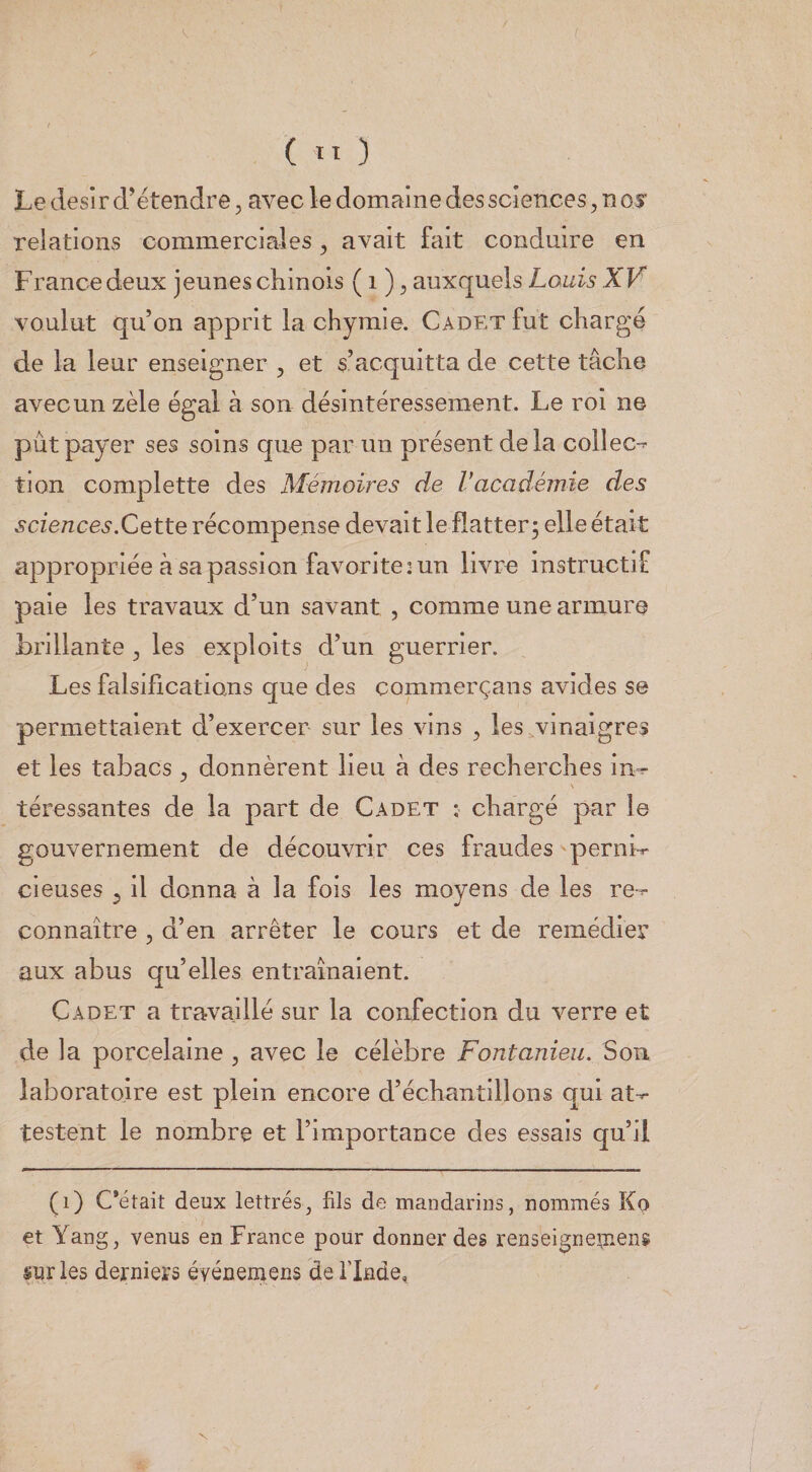 Le désir d’étendre, avec le domaine des sciences, nos' relations commerciales, avait fait conduire en France deux jeunes chinois (i ), auxquels voulut qu’on apprit la chyraie. Cadet fut chargé de la leur enseigner , et s’acquitta de cette tâche avec un zèle égal à son désintéressement. Le roi ne pût payer ses soins que par un présent delà collée-^ tion complette des Mémoires de Vacadémie des sciences.Cette récompense devait le flatter^ elle était appropriée â sa passion favorite 2 un livre instructif paie les travaux d’un savant , comme une armure brillante , les exploits d’un guerrier. Les falsifications que des commerçans avides se permettaient d’exercer sur les vins , les,vinaigres et les tabacs , donnèrent lieu à des recherches in-r téressantes de la part de Cadet : chargé par le gouvernement de découvrir ces fraudes pernb denses ^ il donna à la fois les moyens de les re-^ connaître , d’en arrêter le cours et de remédier aux abus qu’elles entraînaient. Cadet a travaillé sur la confection du verre et de la porcelaine , avec le célèbre Fontanieii. Son laboratoire est plein encore d’échantillons qui at-^ testent le nombre et l’importance des essais qu’il (i) C*était deux lettrés, fils de mandarins, nommés Ko et Yang, venus en France pour donner des renséigrieaiens sur les derniers événernens de flnde, N