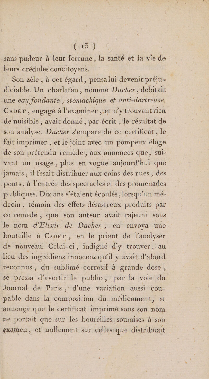 } ( sans pudeur à leur fortune, la santé et îa vie do leurs crédules concitoyen^ Son zèle , à cet égard , pensa lui devenir préju¬ diciable. Un charlatan, nommé Vacher, débitait une eau fondante ^ stomachique et anti-dartreuse. Cadet , engagé à l’examiner ,.et n’y trouvant rien de nuisible, avait donné, par écrit, le résultat de son analyse. Vacher s’empare de ce certificat, le fait imprimer ’ et le joint avec un pompeux éloge de son prétendu remède , aux annonces que , sui¬ vant un usage, plus en vogue aujourd’hui que jamais, il fesait distribuer aux coins des rues , des ponts, à l’entrée des spectacles et des promenades publiques. Dix ans s’étaient écoulés, lorsqu’un mé¬ decin , témoin des effets désastreux produits par ce remède , que son auteur avait rajeuni sous le nom d’Elixir de Vacher , en envoya une bouteille à Cadet , en le priant de l’analyser de nouveau. Celui-ci, indigné d’y trouver, au lieu des ingrédiens innocens qu’il y avait d’abord reconnus , du subhmé corrosif à grande dose , se pressa d’avertir le public , par la voie du Journal de Paris, d’une variation aussi cou¬ pable dans la composition du médicament, et annonça que le certificat imprimé sous son noni ne portait que sur les bouteilles soumises à son fxamen, et nullement sur celles que distribuait