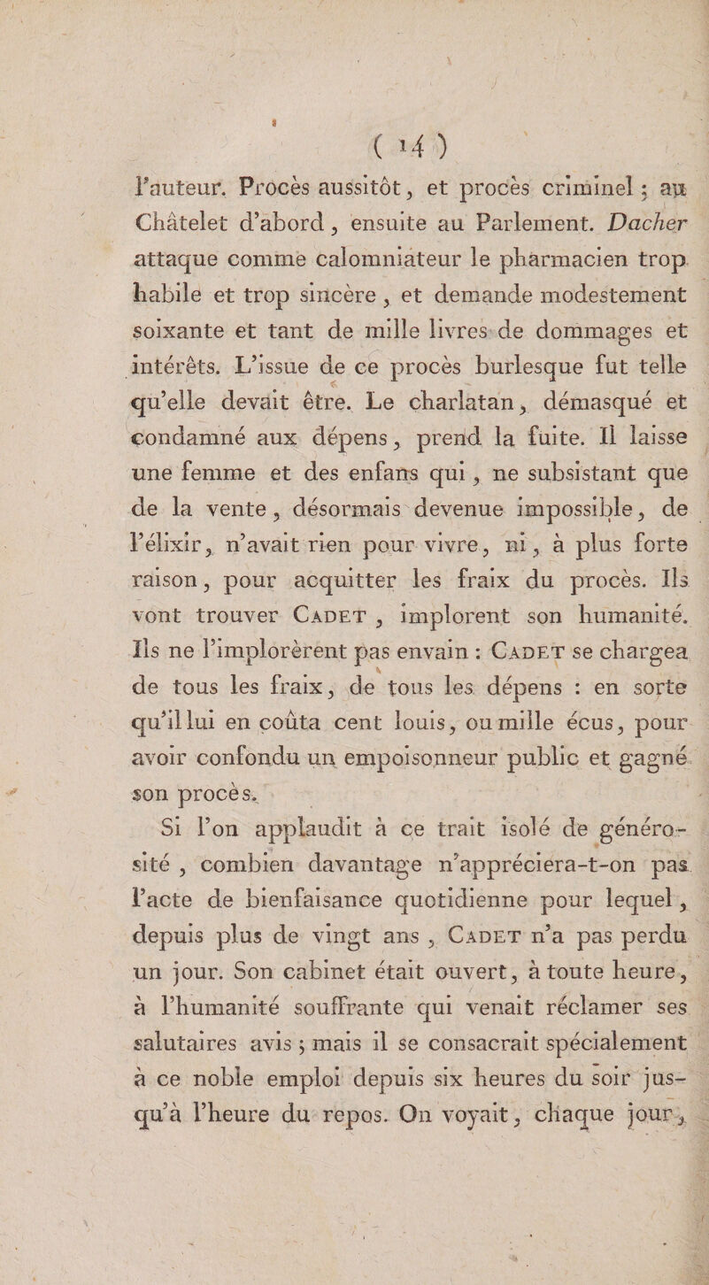 Fauteur. Procès aussitôt, et procès criminel ; au Châtelet d’abord ^ ensuite au Parlement. Dacher attaque comme calomniateur le pharmacien trop habile et trop sincère, et demande modestement soixante et tant de mille livres de dommages et intérêts. L’Issue de ce procès burlesque fut telle qu’elle devait être. Le charlatan^ démasqué et condamné aux dépens ^ prend la fuite. Il laisse une femme et des enfans qui ^ ne subsistant que de la vente, désormais devenue impossible ^ de l’éllxlr^ n’avait rien pour vivre, nig à plus forte raison, pour acquitter les fraix du procès. Iis vont trouver Cadet ^ implorent son humanité. Ils ne l’implorèrent pas envain : Cadet se chargea de tous les fraix, de tous les dépens : en sorte qu’il lui en coûta cent louis ^ ou mille écus^ pour avoir confondu un empoisonneur public et gagné, son procès. Si l’on applaudit à ce trait isolé de généro¬ sité 5 combien davantage n’appréclera-t-on pas l’acte de bienfaisance quotidienne pour lequel, depuis plus de vingt ans , Cadet n’a pas perdu un jour. Son cabinet était ouvert, à toute heure, â l’humanité souffrante qui venait réclamer ses salutaires avis j mais il se consacrait spécialement à ce noble emploi depuis six heures du soir jus¬ qu’à l’heure du repos. On voyait, chaque jour,.