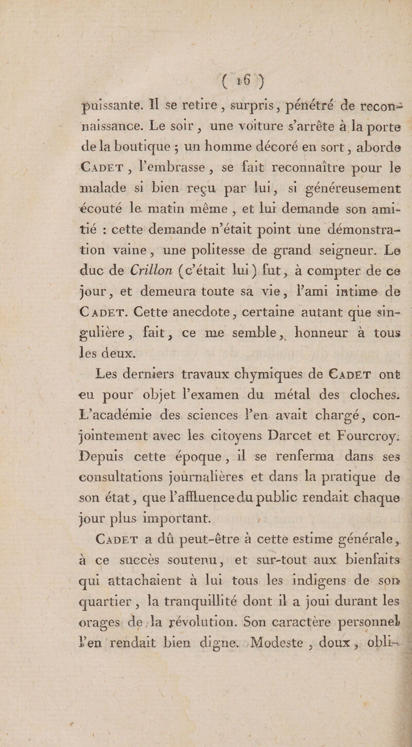 ( ) puissante. ïl se retire, surpris, pénétre de recon-^ naissance. Le soir ^ une voiture s’arrête à la porte de la boutique 5 un homme décoré en sort ^ aborde Cadet , l’embrasse , se fait reconnaître pour le malade si bien reçu par lui, si généreusement écouté le matin même , et lui demande son ami¬ tié : cette demande n’était point une démonstra¬ tion vaine, une politesse de grand seigneur. Le duc de Crillon (c’était lui) fut, à compter de ce jour, et demeura toute sa vie, l’ami intime de Cadet. Cette anecdote, certaine autant qiie sin¬ gulière , fait, ce me semble, honneur à tous les deux. Les derniers travaux chymiques de Cadet ont eu pour objet l’examen du métal des cloches. L’académie des sciences l’en avait chargé, con¬ jointement avec les citoyens Darcet et Fourcroy. uis cette époque, il se renferma dans ses consultations journalières et dans la pratique de son état, que l’afïluence du public rendait chaque jour plus important. Cadet a dû peut-être à cette estime générale, à ce succès soutenu, et sur-tout aux bienfaits C|ui attachaient à lui tous les indigens de son? quartier, la tranquillité dont il a joui durant les orages de,la révolution. Son caractère personnel l’en rendait bien digne. Modeste, doux, oblL--