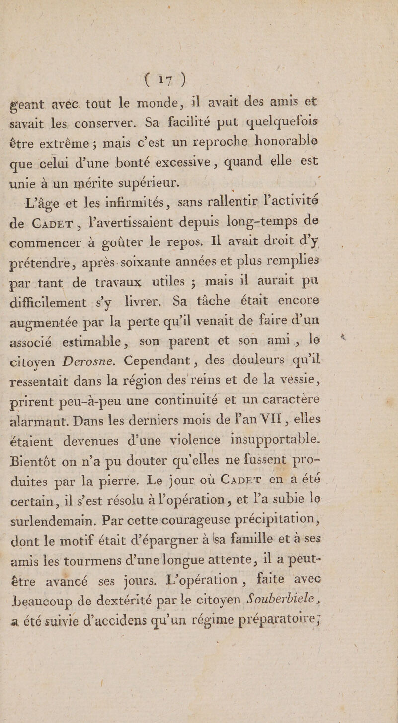 ( 17 ) géant avec tout le monde ^ il avait des amis et savait les conserver. Sa facilité put quelquefois être extrême 5 mais c’est un reproche honorable que celui d’une bonté excessive ^ quand elle est unie à un mérite supérieur. ^ L’aere et les infirmités, sans rallentir l’activité O '' de Gadet , l’avertissaient depuis long-temps de commencer à goûter le repos. Il avait droit d y prétendre 5 après-soixante années et plus remplies par tant de travaux utiles 5 mais il aurait pu difficilement s’y livrer. Sa tâche était encore augmentée par la perte qu’il venait de faire d’un associé estimable, son parent et son ami ^ le citoyen JDerosne. Cependant ^ des douleurs qu il ressentait dans la région des'reins et de la vessie, prirent peu-à-peu une continuité et un caractère alarmant. Dans les derniers mois de l’an YII, elles étaient devenues d’une violence insupportable. Bientôt on n’a pu douter qu elles ne fussent pro¬ duites par la pierre. Le jour où Cadet en a été certain, il s’est résolu à l’opération, et l’a subie le surlendemain. Par cette courageuse précipitation, dont le motif était d’épargner à 'sa famille et à ses amis les tourmens d’une longue attente, il a peut- être avancé ses jours. L’opération, faite avec .beaucoup de dextérité parle citoyen Souberbiele^ Si été suivie d’accidens qu’un régime préparatoire;