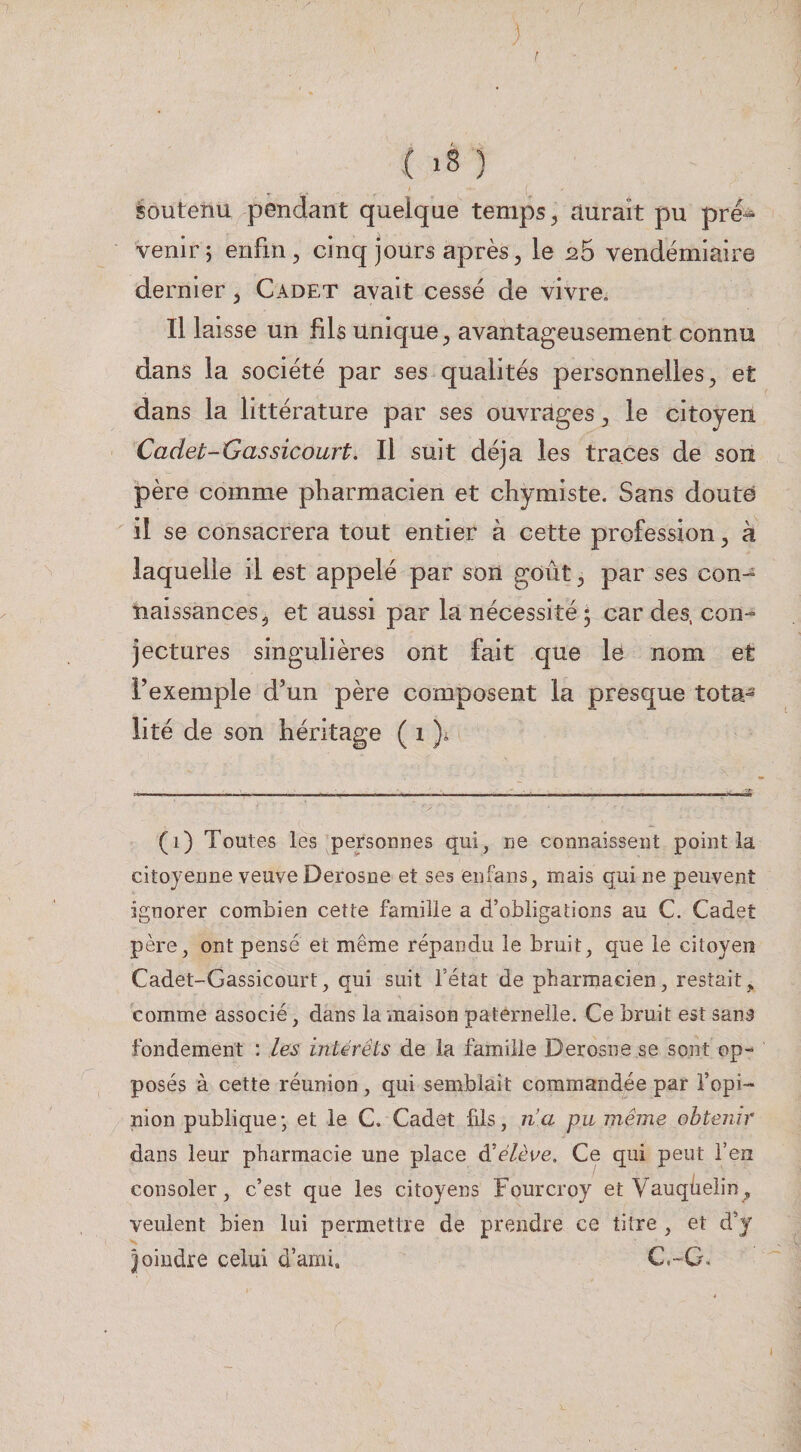 1 ioutenu pendant quelque temps, durait pu pré^ venir; enfin, cinq jours après, le 26 vendémiaire dernier, Cadet avait cessé de vivre. Il laisse un fils unique, avantageusement connu dans la société par ses qualités personnelles, et dans la littérature par ses ouvrages, le citoyen Cadet-Gassicourt. Il suit déjà les traces de son père comme pharmacien et chymiste. Sans douté il se consacrera tout entier à cette profession, à laquelle il est appelé par son goût, par ses con^ naissances, et aussi par la nécessité 5 car des, con¬ jectures singulières ont fait que le nom et l’exemple d’un père composent la presque tota¬ lité de son héritage ( 1 )4 (1) Toutes les personnes qui, ne connaissent point la citoyenne veuve Derosne et ses enfans, mais qui ne peuvent ignorer combien cette famille a d’obligations au C. Cadet père, ont pensé et même répandu le bruit, que le citoyen Cadet-Gassicourt, qui suit l’état de pharmacien, restait,, comme associé, dans la maison paternelle. Ce bruit est sans fondement : les intérêts de la famille Derosne se sont op¬ posés à cette réunion , qui semblait commandée par l’opi¬ nion publique; et le C, Cadet fils, na pumême obtenir dans leur pharmacie une place éêélève. Ce qui peut feiî consoler, c’est que les citoyens Fourcroy etVauqüeiin, veulent bien lui permettre de prendre ce titre , et d’y Joindre celui d’ami, C.-G.