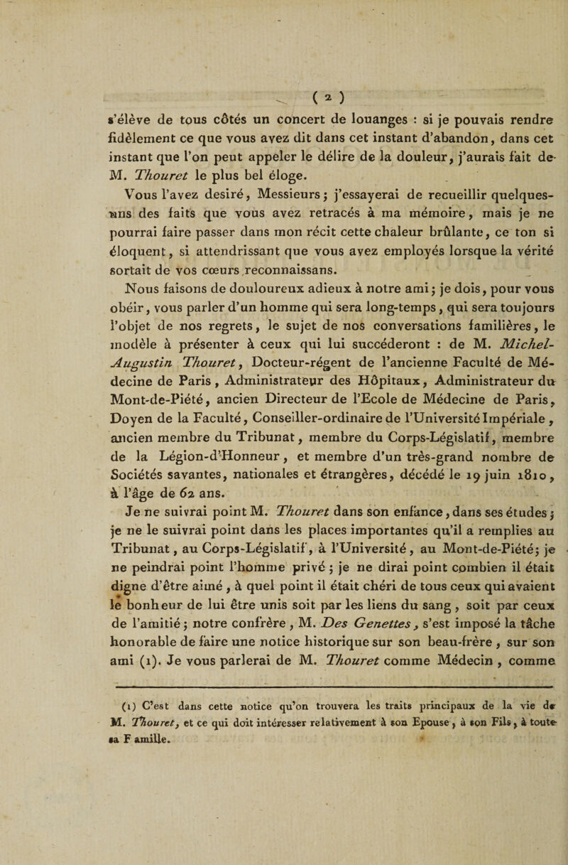 s’élève de tous côtés un concert de louanges : si je pouvais rendre fidèlement ce que vous avez dit dans cet instant d’abandon, dans cet instant que l’on peut appeler le délire de la douleur, j’aurais fait de^ M. Thouret le plus bel éloge. Vous l’avez désiré, Messieurs; j’essayerai de recueillir quelques- uns des faits que vous avez retracés à ma mémoire, mais je ne pourrai faire passer dans mon récit cette chaleur brûlante, ce ton si éloquent, si attendrissant que vous avez employés lorsque la vérité sortait de vos coeurs reconnaissans. Nous faisons de douloureux adieux à notre ami; je dois, pour vous obéir, vous parler d’un homme qui sera long-temps, qui sera toujours l’objet de nos regrets, le sujet de nos conversations familières, le modèle à présenter à ceux qui lui succéderont : de M. Michel- Augustin Thouret, Docteur-régent de l’ancienne Faculté de Mé¬ decine de Paris, Administrateur des Hôpitaux, Administrateur du Mont'de-Piété, ancien Directeur de l’Ecole de Médecine de Paris, Doyen de la Faculté, Conseiller-ordinaire de l’Université Impériale , ancien membre du Tribunat, membre du Corps-Législatif, membre de la Légion-d’Honneur, et membre d’un très-grand nombre de Sociétés savantes, nationales et étrangères, décédé le 19 juin 1810, à l’âge de 62. ans. Je ne suivrai point M. Thouret dans son enfance, dans ses études ; je ne le suivrai point dans les places importantes qu’il a remplies au Tribunat, au Corps-Législatif, à l’Université, au Mont-de-Piété; je ne peindrai point l’homme privé ; je ne dirai point combien il était digne d’être aimé , à quel point il était chéri de tous ceux qui avaient le bonheur de lui être unis soit par les liens du sang , soit par ceux de l’amitié ; notre confrère , M. Des G e nette s ^ s’est imposé la tâche honorable de faire une notice historique sur son beau-frère , sur son ami (1). Je vous parlerai de M. Thouret comme Médecin , comme (1) C’ est dans cette notice qu’on trouvera les traits principaux de la vie de M. Thouret, et ce qui doit intéresser relativement à «on Epouse, à spn Fils, à toute- •a F amille.