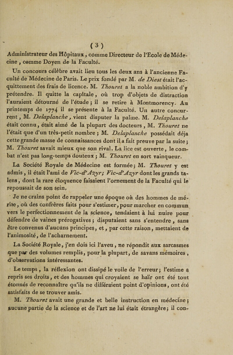 Administrateur des Hôpitaux, comme Directeur de PEcoIe de Méde¬ cine , comme Doyen de la Faculté. Un concours célèbre avait lieu tous les deux ans à l’ancienne Fa¬ culté de Médecine de Paris. Le prix fondé par M, de Diestétait l’ac¬ quittement des frais de licence. M, Thouret a la noble ambition d’y prétendre. Il quitte la capitale, où trop d’objets de distraction l’auraient détourné de l’étude ; il se retire à Montmorency. Au printemps de 1774 il se présente à la Faculté. Un autre concur¬ rent , M. Delaplanche , vient disputer la palme. M. Delaplanche était connu, était aimé de la plupart des docteurs , M. Thouret ne 1 était que d’un très-petit nombre ; M. Delaplanche possédait déjà cette grande masse de connaissances dont il a fait preuve par la suite ; M. Thouret savait mieux que son rival. La lice est ouverte, le corn*- bat n’est pas long-temps douteux ; M. Thouret en sort vainqueur. La Société Royale de Médecine est formée; M. Thouret y est admis , il était l’ami de Vic-d*dzyr; Vic-d*Azyr dont les grands ta- lens, dont la rare éloquence faisaient l’ornement de la Faculté qui le repoussait de son sein, * - ». Je ne crains point de rappeler une époque où des hommes de mé^ rite, ou des confrères faits pour s’estimer,pour marcher en commun vers le perfectionnement de la science, tendaient à lui nuire pour défendre de vaines prérogatives 5 disputaient sans s’entendre , sans être convenus d’aucûns principes, et, par cette raison, mettaient de l’animosité, de l’acharnement. La Société Royale, j’en dois ici l’aveu, ne répondit aux sarcasmes que par des volumes remplis, pour la plupart, de savans mémoires , d’observations intéressantes. Le temps , la réflexion ont dissipé le voile de l’erreur; Testime a repris ses droits, et des hommes qui croyaient se haïr ont été tout étonnés de reconnaître qu’ils ne différaient point d’opinions, ont été satisfaits de se trouver amis. M. Thouret avait une grande et belle instruction en médecine 5 aucune partie de la science et de fart ne lui était étrangère; il con^