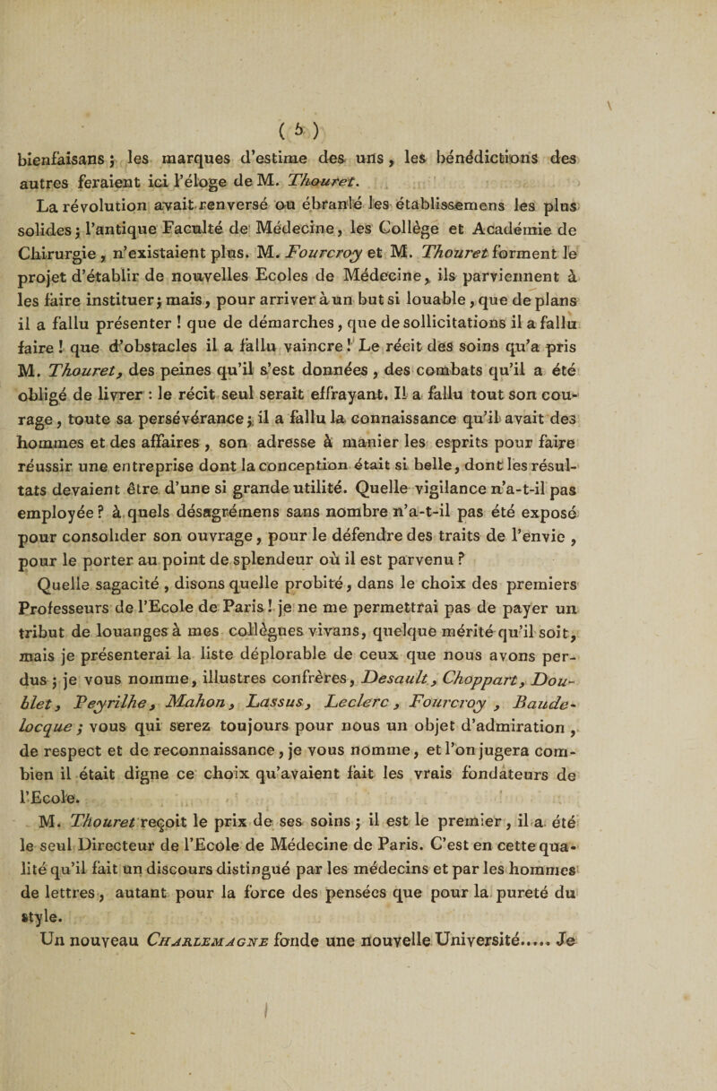 ( * ) bienfaisans ; les marques d’estime des unsles bénédictions des autres feraient ici l’éloge de M. Thouret. La révolution avait renversé ou ébranlé les étàblissemens les plus solides; l’antique Faculté de Médecine, les Collège et Académie de Chirurgie , n’existaient plus. M. Fourcroy et M. Thouret forment le projet d’établir de nouvelles Ecoles de Médecine % ils parviennent à les faire instituer; mais, pour arriver à un but si louable, que de plans il a fallu présenter ! que de démarches, que de sollicitations il a fallu faire ! que d’obstacles il a fallu vaincre ! Le récit des soins qu’a pris M. Thouret, des peines qu’il s’est données , des combats qu’il a été obligé de livrer : le récit seul serait effrayant. II a fallu tout son cou¬ rage , toute sa persévérance ;; il a fallu la connaissance qu’il avait des hommes et des affaires , son adresse à manier les esprits pour faire réussir une entreprise dont la conception était si belle, dont les résul¬ tats devaient être d’une si grande utilité. Quelle vigilance n’a-t-il pas employée? à quels désagrétnens sans nombre n’a-t-il pas été exposé pour consolider son ouvrage, pour le défendre des traits de l’envie , pour le porter au point de splendeur où il est parvenu ? Quelle sagacité , disons quelle probité, dans le choix des premiers Professeurs de l’Ecole de Paris ! je ne me permettrai pas de payer un tribut de louanges à mes collègues vivans, quelque mérité qu’il soit, mais je présenterai la liste déplorable de ceux que nous avons per¬ dus $ je vous nomme, illustres confrères, Desault, Choppart, Doui¬ llet, Teyrilhe, Mahon , Lassus &gt; Feclerc , Fourcroy , Baude- locque ; vous qui serez toujours pour nous un objet d’admiration , de respect et de reconnaissance, je vous nomme, et l’on jugera com¬ bien il était digne ce choix qu’avaient fait les vrais fondateurs de l’Ecole. M. Thouret reçoit le prix de ses soins; il est le premier, il a été le seul Directeur de l’Ecole de Médecine de Paris. C’est en cette qua¬ lité qu’il fait un discours distingué par les médecins et par les hommes de lettres, autant pour la force des pensées que pour la pureté du style. Un nouveau Charlemagne fonde une nouvelle Université..... Je