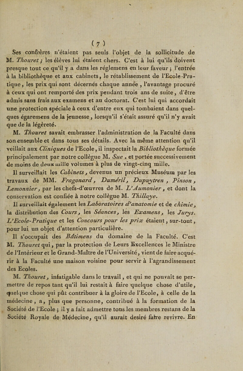 V ( 7 ) Ses confrères n’étaient pas seuls l’objet de la sollicitude de M. Thouret ; les élèves lui étaient chers. C’est à lui qu’ils doivent presque tout ce qu’il y a dans les réglemens en leur faveur $ l’entrée à la bibliothèque et aux cabinets, le rétablissement de l’Ecole-Pra¬ tique , les prix qui sont décernés chaque année , l’avantage procuré à ceux qui ont remporté des prix pendant trois ans de suite, d’être admis sans frais aux examens et au doctorat. C’est lui qui accordait une protection spéciale à ceux d’entre eux qui tombaient dans quel¬ ques égaremens de la jeunesse, lorsqu’il s’était assuré qu’il n’y avait que de la légèreté. M. Thouret savait embrasser l’administration de la Faculté dans son ensemble et dans tous ses détails. Avec la même attention qu’il veillait aux Cliniques de l’Ecole, il inspectait la Bibliothèque formée principalement par notre collègue M. Sue * et portée successivement de moins de deux mille volumes à plus de vingt-cinq mille. Il surveillait les Cabinets , devenus un précieux Muséum par les travaux de MM. Fragonard , Duméril, Eupuytren , Pinson, Eemonrtier, par les chefs-d’œuvres de M. L’Aumônier , et dont la conservation est confiée à notre collègue M. Thillaye. Il surveillait également les Laboratoires d’anatomie et de chimie, la distribution des Cours, les Séances, les Examens, les Jurys. L’Ecole-Pratique et les Concours pour les prix étaient, sur-tout, pour lui un objet d’attention particulière. Il s’occupait des Bâtimens du domaine de la Faculté. C’est M. Thouret qui, par la protection de Leurs Excellences le Ministre de l’Intérieur et le Grand-Maître de l’Université, vient de faire acqué¬ rir à la Faculté une maison voisine pour servir à l’agrandissement des Ecoles. M. Thouret, infatigable dans le travail, et qui ne pouvait se per¬ mettre de repos tant qu’il lui restait à faire quelque chose d’utile, cfuelque chose qui pût contribuer à la gloire de l’Ecole, à celle de la médecine, a, plus que personne, contribué à la formation de la Société de l’Ecole ; il y a fait admettre tous les membres restans de la Société Royale de Médecine, qu’il aurait désiré faire revivre. En