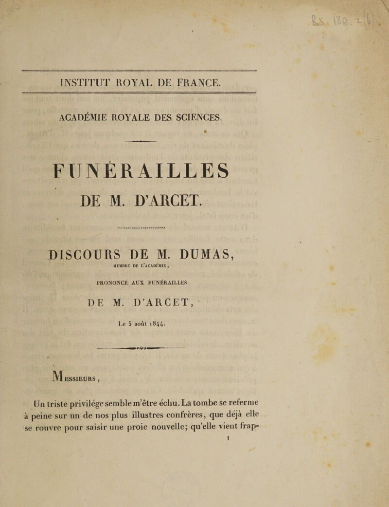 INSTITUT ROYAL DE FRANCE. ACADÉMIE ROYALE DES SCIENCES. * FUNÉRAILLES DE M. D’ARCET. k % t l %% % % % » % % %. V V % v ^ * V DISCOURS DE M. DUMAS, MEMBRE DE L’ACADÉMIE , PRONONCÉ AUX FUNÉRAILLES DE M. D’ARCET, Le 5 août 1844- -. rniaco-ao — — -- M ESSIEURS , Un triste privilège semble m’être échu. La tombe se referme à peine sur un de nos plus illustres confrères, que déjà elle se rouvre pour saisir une proie nouvelle; quelle vient frap-