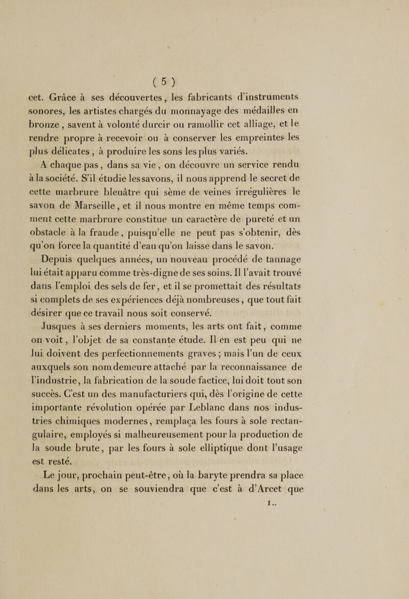 cet. Grâce à ses découvertes, les fabricants d’instruments sonores, les artistes chargés du monnayage des médailles en bronze , savent à volonté durcir ou ramollir cet alliage, et le rendre propre à recevoir ou à conserver les empreintes les plus délicates , à produire les sons les plus variés. A chaque pas, dans sa vie , on découvre un service rendu à la société. S’il étudie les savons, il nous apprend le secret de cette marbrure bleuâtre qui sème de veines irrégulières le savon de Marseille, et il nous montre en même temps com¬ ment celte marbrure constitue un caractère de pureté et un obstacle à la fraude, puisqu’elle ne peut pas s’obtenir, dès qu’on force la quantité d’eau qu’on laisse dans le savon. Depuis quelques années, un nouveau procédé de tannage lui était apparu comme très-digne de ses soins. Il l’avait trouvé dans l’emploi des sels de fer, et il se promettait des résultats si complets de ses expériences déjà nombreuses, que tout fait désirer que ce travail nous soit conservé. Jusques à ses derniers moments, les arts ont fait, comme on voit, l’objet de sa constante étude. Il en est peu qui ne lui doivent des perfectionnements graves ; mais l’un de ceux auxquels son nom demeure attaché par la reconnaissance de l’industrie, la fabrication de la soude factice, lui doit tout son succès. C’est un des manufacturiers qui, dès l’origine de cette importante révolution opérée par Leblanc dans nos indus¬ tries chimiques modernes, remplaça les fours à sole rectan¬ gulaire, employés si malheureusement pour la production de la soude brute, par les fours à sole elliptique dont l’usage est resté. Le jour, prochain peut-être, où la baryte prendra sa place dans les arts, on se souviendra que c’est à d’Arcet que i..