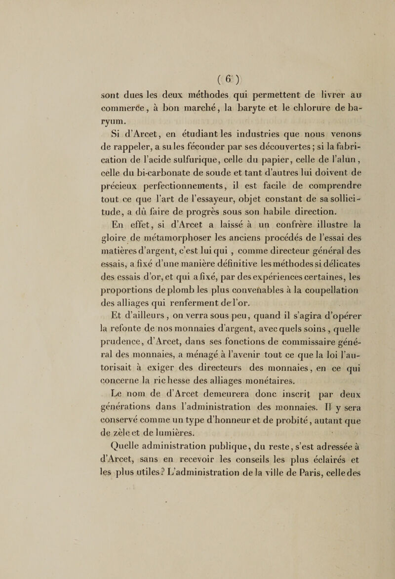 sont dues les deux méthodes qui permettent de livrer au commerce, à bon marché, la baryte et le chlorure de ba¬ ryum. Si d’Arcet, en étudiant les industries que nous venons de rappeler, a suies féconder par ses découvertes ; si la fabri¬ cation de l’acide sulfurique, celle du papier, celle de l’alun, celle du bi-carbonate de soude et tant d’autres lui doivent de précieux perfectionnements, il est facile de comprendre tout ce que l’art de l’essayeur, objet constant de sa sollici¬ tude, a dû faire de progrès sous son habile direction. En effet, si d’Arcet a laissé à un confrère illustre la gloire de métamorphoser les anciens procédés de l’essai des matières d’argent, c’est lui qui , comme directeur général des essais, a fixé d’une manière définitive les méthodes si délicates des essais d’or, et qui a fixé, par des expériences certaines, les proportions de plomb les plus convenables à la coupellation des alliages qui renferment de l’or. Et d’ailleurs, on verra sous peu, quand il s’agira d’opérer la refonte de nos monnaies d’argent, avec quels soins , quelle prudence, d’Arcet, dans ses fonctions de commissaire géné¬ ral des monnaies, a ménagé à l’avenir tout ce que la loi l’au¬ torisait à exiger des directeurs des monnaies, en ce qui concerne la richesse des alliages monétaires. Le nom de d’Arcet demeurera donc inscrit par deux générations dans l’administration des monnaies. Tl y sera conservé comme un type d’honneur et de probité, autant que de zèle et de lumières. Quelle administration publique, du reste, s’est adressée à d’Arcet, sans en recevoir les conseils les plus éclairés et les plus utiles? L’administration delà ville de Paris, celle des