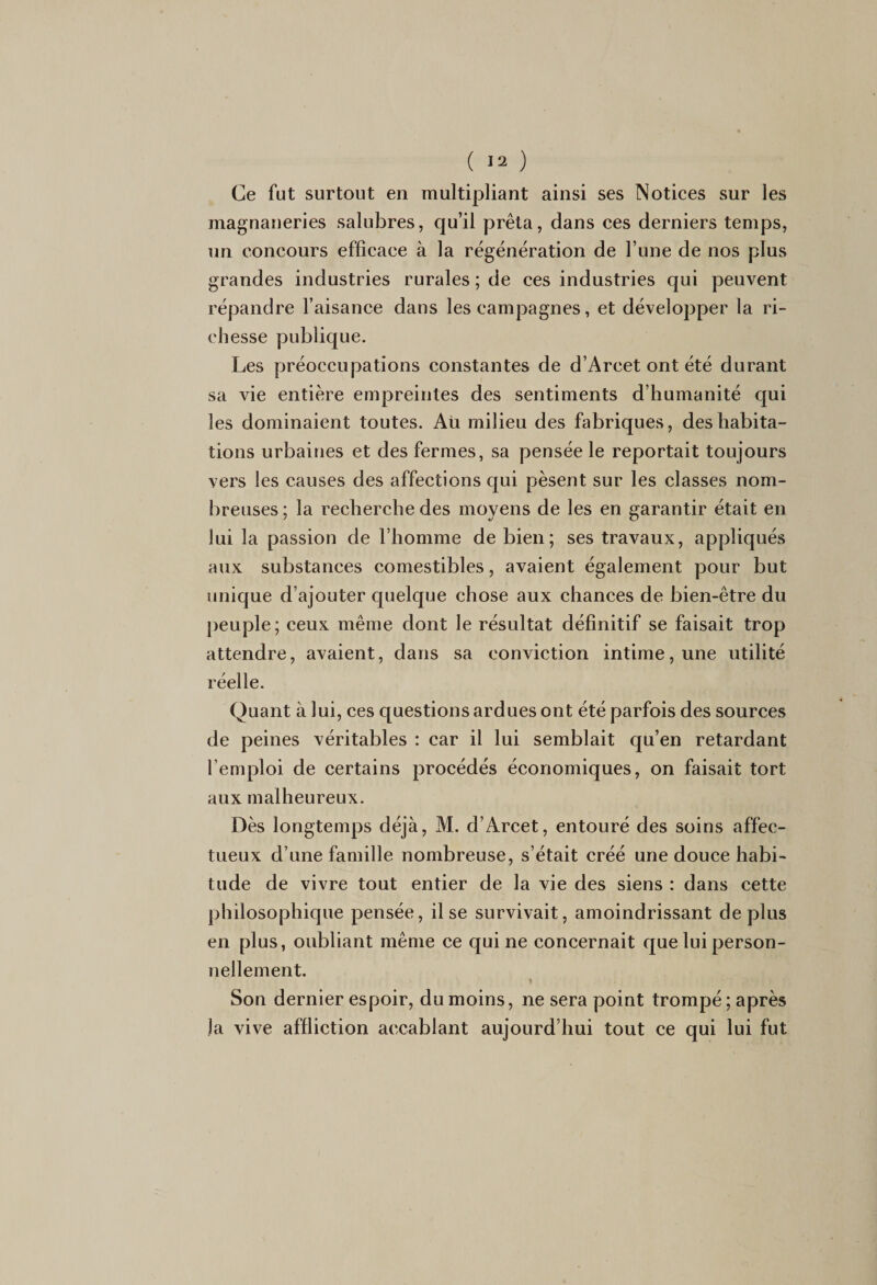 Ce fut surtout en multipliant ainsi ses Notices sur les magnaneries salubres, cju’il prêta, dans ces derniers temps, un concours efficace à la régénération de l’une de nos plus grandes industries rurales ; de ces industries qui peuvent répandre l’aisance dans les campagnes, et développer la ri¬ chesse publique. Les préoccupations constantes de d’Arcet ont été durant sa vie entière empreintes des sentiments d’humanité qui les dominaient toutes. Au milieu des fabriques, des habita¬ tions urbaines et des fermes, sa pensée le reportait toujours vers les causes des affections qui pèsent sur les classes nom¬ breuses ; la recherche des moyens de les en garantir était en lui la passion de l’homme de bien; ses travaux, appliqués aux substances comestibles, avaient également pour but unique d’ajouter quelque chose aux chances de bien-être du peuple; ceux même dont le résultat définitif se faisait trop attendre, avaient, dans sa conviction intime, une utilité réelle. Quant à lui, ces questions ardues ont été parfois des sources de peines véritables : car il lui semblait qu’en retardant l’emploi de certains procédés économiques, on faisait tort aux malheureux. Dès longtemps déjà, M. d’Arcet, entouré des soins affec¬ tueux d’une famille nombreuse, s’était créé une douce habi¬ tude de vivre tout entier de la vie des siens : dans cette philosophique pensée, il se survivait, amoindrissant déplus en plus, oubliant même ce qui ne concernait que lui person¬ nellement. r 1 Son dernier espoir, du moins, ne sera point trompé ; après la vive affliction accablant aujourd’hui tout ce qui lui fut