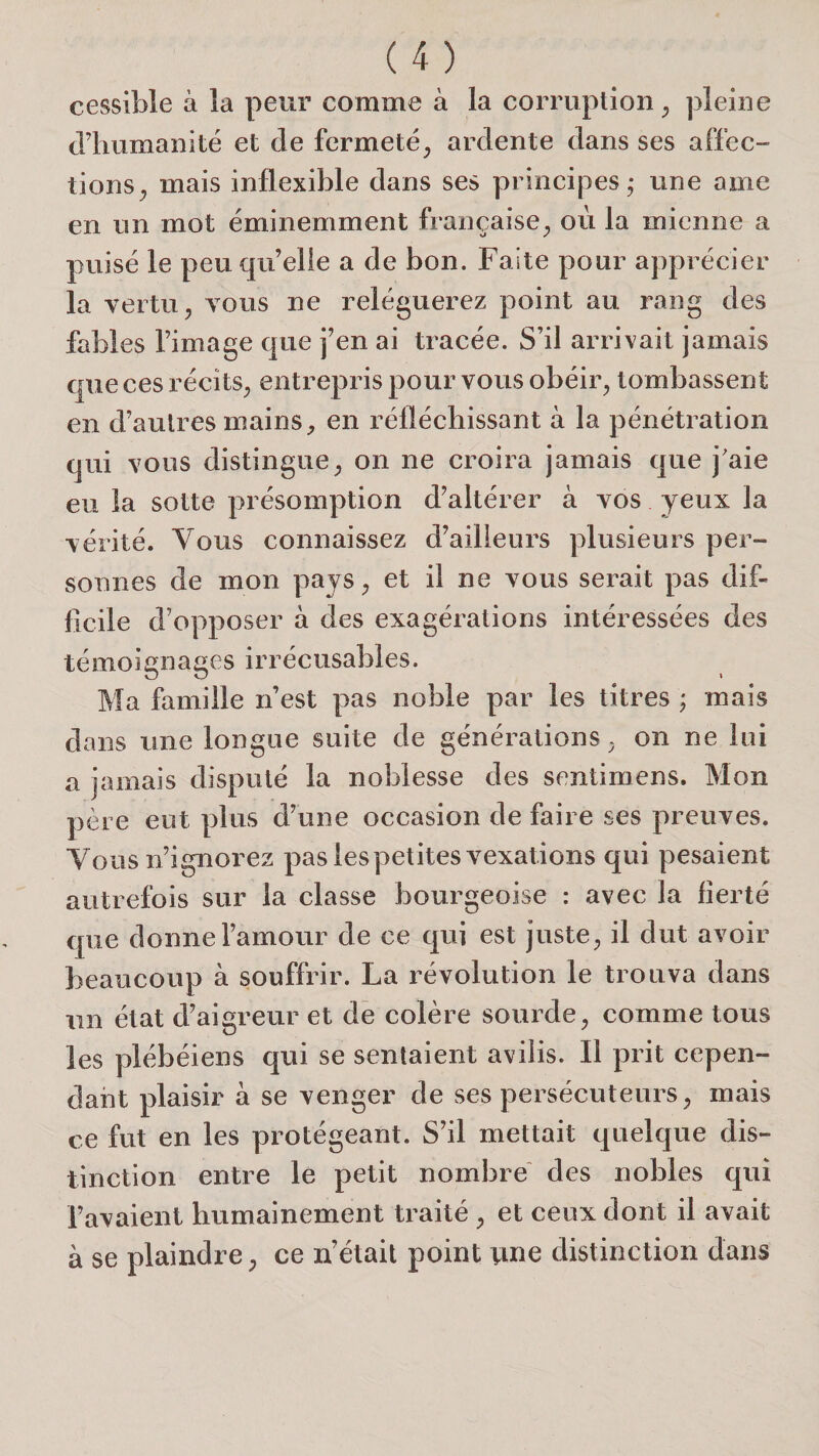 cessible à la peur comme à la corruption ^ pleine d’iiumanité et de fermeté^ ardente dans ses affec¬ tions^ mais inflexible dans ses principes* une ame en un mot éminemment française^, où la mienne a puisé le peu qu’elle a de bon. Faite pour apprécier la vertu, vous ne reléguerez point au rang des fables l’image que j’en ai tracée. S’il arrivait jamais que ces récits, entrepris pour vous obéir, tombassent en d’autres mains, en réfléchissant à la pénétration qui vous distingue, on ne croira jamais que j'aie eu la sotte présomption d’altérer à vos yeux la vérité. Vous connaissez d’ailleurs plusieurs per¬ sonnes de mon pays, et il ne vous serait pas dif¬ ficile d’opposer à des exagérations intéressées des témoignages irrécusables. Ma famille n’est pas noble par les titres ; mais dans une longue suite de générations, on ne lui a jamais disputé la noblesse des sentirnens. Mon père eut plus d’une occasion de faire ses preuves. Vous n’ignorez pas lespetites vexations qui pesaient autrefois sur la classe bourgeoise : avec la fierté que donne l’amour de ce qui est juste, il dut avoir beaucoup à souffrir. La révolution le trouva dans un état d’aigreur et dé colère sourde, comme tous les plébéiens qui se sentaient avilis. Il prit cepen¬ dant plaisir à se venger de ses persécuteurs, mais ce fut en les protégeant. S’il mettait quelque dis¬ tinction entre le petit nombre des nobles qui l’avaient humainement traité , et ceux dont il avait à se plaindre, ce n’était point tine distinction dans