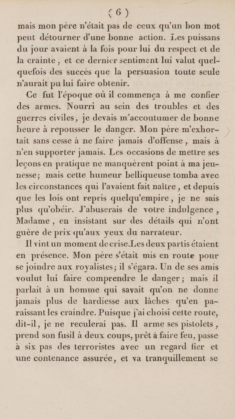 mais mon père n’èlait pas de ceux qu’un bon mot peut détourner d’une bonne action. Les puissans du jour avaient à la fois pour lui du respect et de la crainte , et ce dernier sentiment lui valut quel¬ quefois des succès que la persuasion toute seule n’aurait pu lui faire obtenir. Ce fut l’époque où il commença à me confier des armes. Nourri au sein des troubles et des guerres civiles^ je devais m^accoutumer de bonne heure à repousser le danger. Mon père m’exbor- tait sans cesse à ne faire jamais d’offense, mais à n’en supporter jamais. Les occasions de mettre ses leçons en pratique ne manquèrent point à ma jeu¬ nesse; mais cette humeur belliqueuse tomba avec les circonstances qui l’avaient fait naître ^ et depuis que les lois ont repris quelqu’empire ^ je ne sais plus qu’obéir. J’abuserais de votre indulgence , Madame ^ en insistant sur des détails qui n’ont guère de prix qu’aux yeux du narrateur. Il vint un moment de ci ise.Les deux partis étaient en présence. Mon père s’était mis en route pour se joindre aux royalistes; il s’égara. Un de ses amis voulut lui faire comprendre le danger ; mais il parlait à un homme qui savait qu’on ne donne jamais plus de hardiesse aux lâches qu’en pa¬ raissant les craindre. Puisque j’ai choisi cette route, dit-il, je ne reculerai pas. Il arme ses pistolets, prend son fusil à deux coups, prêt à faire feu, passe à six pas des terroristes avec un regard fier et une contenance assurée, et va tranquillement se
