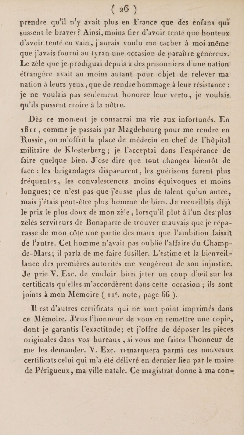 prendre qu’il n’y avait plus en France que des enfans qui sussent le braver? Ainsi, moins fier d’avoir tente que honteux d’avoir tenté en vain , j aurais voulu me cacher à moi-même que j’avais fourni au tyran une occasion de paraîtle généreux, Le zèle que je prodiguai depuis à des prisonniers d’une nation étrangère avait an moins autant pour objet de relever ma nation à leurs yeux, que de rendre hommage à leur résistance : je ne voulais pas seulement honorer leur vertu, je voulais qu’ils pussent croire à la nôtre. Dès ce moment je consacrai ma vie aux infortunés. En i8ii, comme je passais par Magdebourg pour me rendre en Russie, on m’offrit la place de médecin en chef de l’hôpital militaire de Klostei berg ; je l’acceptai dans l’espérance de faire quelque bien. J’ose dire que tout changea bientôt de face : les brigandages disparurent, les guérisons furent plus fréquentes, les convalescences moins équivoques et moins longues; ce n’est pas que j’eusse plus de talent qu’un autre, mais j’étais peut-être plus homme de bien. Je recueillais déjà le prix le plus doux de mon zèle, lorsqu’il plut à l’un des'plus zélés serviteurs de Bonaparte de trouver mauvais que je répa¬ rasse de mon côté une partie des maux que l’ambition faisait de l’autre. Cet homme n’avait pas oublié l’affaire du Champ- de-Mars; il parla de me faire fusiller. L’estime et la bienveil¬ lance des premières autorités me vengèrent de son injustice. Je prie V. Exc. de vouloir bien jeter un coup d’œil sur les certificats qu’elles m’accordèrent dans cette occasion ; ils sont joints à mon Mémoire ( ii®. note, page 66 ). Il est d’autres certificats qui ne sont point imprimés dans ce Mémoire. J’eus l’honneur de vous en remettre une copie, dont je garantis l’exactitude; et j’offre de déposer les pièces originales dans vos bureaux , si vous me faites l’honneur de me les demander. Y. Exc. remarquera parmi ces nouveaux certificats celui qui m’a été délivré en dernier lieu paf le maire de Périgueux, ma ville natale. Ce magistrat donne à ma con^