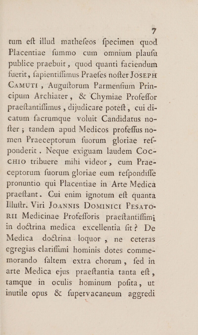 tum eft illud mathefeos fpecimen quod Placentiae fummo cum omnium plaufu publice praebuit, quod quanti faciendum fuerit, fapientiffirnus Praefes nofter Joseph Camuti , Auguiforum Parmeniium Prin- cipum Archiater, &amp; Chymiae Profeffor praeftantiffimus, dijudicare potefl:, cui di¬ catum facrumque voluit Candidatus no¬ fter ^ tandem apud Medicos profeflus no¬ men Praeceptorum fuorum gloriae ref- ponderit . Neque exiguam laudem Coc- CHio tribuere mihi videor, cum Prae¬ ceptorum fuorum gloriae eum refpondifle pronuntio qui Placentiae in Arte Medica praeftant. Cui enim ignotum eft quanta Illuftr. Viri Joannis Dominici Pesato- Rii Medicinae Profeflbris praeftantiflimi in dodlrina medica excellentia fit ? De Medica do6lrina loquor , ne ceteras egregias clariffimi hominis dotes comme¬ morando faltem extra chorum , fed in arte Medica ejus praeftantia tanta eft , tamque in oculis hominum polita, ut inutile opus &amp;: fupervacaneum aggredi