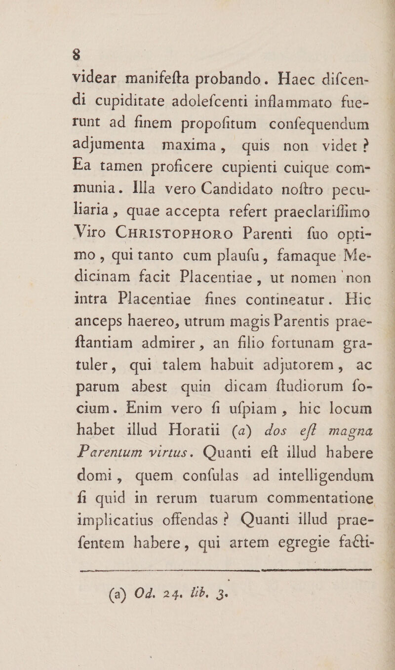 videar manifefta probando. Haec difcen- di cupiditate adolefcenti inflammato fue» runt ad finem propofitum confequendum adjumenta maxima, quis non videt ? Ea tamen proficere cupienti cuique com¬ munia . Illa vero Candidato noftro pecu¬ liaria 5 quae accepta refert praeclarillimo Viro Christophoro Parenti fuo opti¬ mo , qui tanto cum plaufu, famaque Me¬ dicinam facit Placentiae 5 ut nomen non intra Placentiae fines contineatur. Hic anceps haereo^ utrum magis Parentis prae- ftantiam admirer, an filio fortunam gra- tuler, qui talem habuit adjutorem, ac parum abest quin dicam ftudiorum fo- cium. Enim vero fi ufpiam , hic locum habet illud Horatii (a) dos efl magna Parentum virtus. Quanti efl: illud habere domi, quem confulas ad intelligendum fi quid in rerum tuarum commentatione implicatius offendas ? Quanti illud prae- fentem habere, qui artem egregie fafti- (a) Od, 24. ilh, 3,