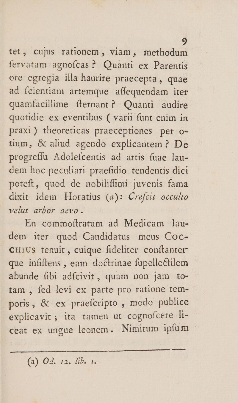 tet, cujus rationem ^ viam ^ methodum fervatam agnofcas ? Quanti ex Parentis ore egregia illa haurire praecepta, quae ad fcientiam artemque affequendam iter quamfacillime fternant ? Quanti audire quotidie ex eventibus ( varii funt enim in praxi) theoreticas praeceptiones per o- tium^ &amp; aliud agendo explicantem? De progreffu Adolefcentis ad artis fuae lau¬ dem hoc peculiari praefidio tendentis dici poteft, quod de nobililfimi juvenis fama dixit idem Horatius (a): Crefcit occulto velat arbor aevo . En commoftratum ad Medicam lau¬ dem iter quod Candidatus meus Coc- CHius tenuit, cuique fideliter conftanter” que infirtens, eam doftrinae fiipelleftilem abunde fibi adfcivit, quam non jam to¬ tam , fed levi ex parte pro ratione tem¬ poris , &amp; ex praefcripto , modo publice explicavit ; ita tamen ut cognofcere li¬ ceat ex ungue leonem. Nimirum ipfum (a) Od. 12, lib, I,