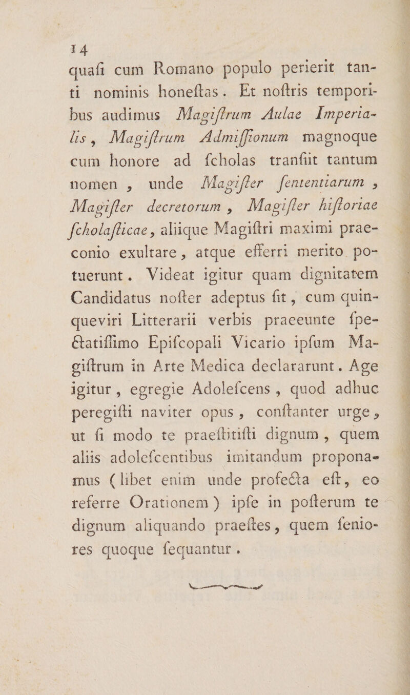 quafi cum Romano populo perierit tan¬ ti nominis honeftas . Et noftris tempori¬ bus audimus Magiflrum Aulae Imperia^ lis, Magijlrum Admifjionum magnoque cum honore ad fcholas tranfiit tantum nomen , unde Magijler fententiarum ^ Magiflcr decretorum , Magifler hifloriae fchola[licaey aliique Magiflri maximi prae¬ conio exultare, atque efferri merito po¬ tuerunt . Videat igitur quam dignitatem Candidatus nofter adeptus fit, cum quin¬ queviri Litterarii verbis praeeunte fpe- ftatiffimo Epifcopali Vicario ipfum Ma- giftrum in Arte Medica declararunt. Age igitur , egregie Adolefcens , quod adhuc peregifti naviter opus , conftanter urge ^ ut fi modo te praeftitifti dignum , quem aliis adolefcentibus imitandum propona¬ mus (libet enim unde profedla eft, eo referre Orationem ) ipfe in pofterum te dignum aliquando praeftes, quem fenio- res quoque fequantiir.