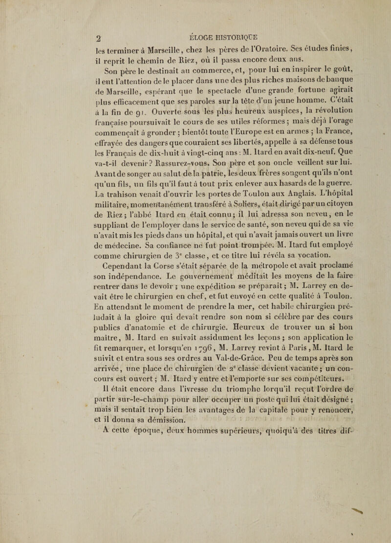 les terminer à Marseille, chez les pères de l’Oratoire. Ses éludes finies, il reprit le chemin de liiez, où il passa encore deux ans. Son père le destinait au commerce, et, pour lui en inspirer le goût, il eut l’attention de le placer dans une des plus riches maisons de banque de Marseille, espérant que le speclacle d’une grande fortune agirait plus efficacement que ses paroles sur la tête d’un jeune homme. C’était à la fin de 0!, Ouverte sous les plus heureux auspices, la révolution française poursuivait le cours de ses utiles réformes ; mais déjà 1 orage commençait à gronder ; bientôt toute l’Europe est en armes 5 la France, effrayée des dangers que couraient ses libertés, appelle à sa défense tous les Français de dix-huit à vingt-cinq ans : M. Itarden avait dix-neuf. Que va-t-il devenir? Rassurez-vous, Son père et son oncle veillent sur lui. Avant de songer au salut delà patrie, les deux frères songent qu’ils n’ont qu’un fils, un fils qu’il faut à tout prix enlever aux hasards de la guerre. La trahison venait d’ouvrir les portes de Toulon aux Anglais. L’hôpital militaire, momentanément transféré à Soliers, était dirigé par un citoyen de Riez; l’abbé Itard en était connu; il lui adressa son neveu, en le suppliant de l’employer dans le service de santé, son neveu qui de sa vie n’avait mis les pieds dans un hôpital, et qui n’avait jamais ouvert un livre de médecine. Sa confiance ne fut point trompée. M. Itard fut employé comme chirurgien de 3® classe, et ce titre lui révéla sa vocation. Cependant la Corse s’était séparée de la métropole et avait proclamé son indépendance. Le gouvernement méditait les moyens de la faire rentrer dans le devoir ; une expédition se préparait; M. Larrey en de¬ vait être le chirurgien en chef, et fut envoyé en cette qualité à Toulon. En attendant le moment de prendre la mer, cet habile chirurgien pré¬ ludait à la gloire qui devait rendre son nom si célèbre par des cours publics d’anatomie et de chirurgie. Heureux de trouver un si bon maître, M. Itard en suivait assidûment les leçons; son application le fit remarquer, et lorsqu’en 1796, M. Larrey revint à Paris ,M. Itard le suivit et entra sous ses ordres au Val-de-Grâce. Peu de temps après son arrivée, une place de chirurgien de 2® classe devient vacante; un con¬ cours est ouvert ; M. Itard y entre et l’emporte sur ses compétiteurs. 11 était encore dans l’ivresse du triomphe lorqu’il reçut Tordre de partir sur-le-champ pour aller occuper un poste qui lui était désigné ; mais il sentait trop bien les avantages de la capitale pour y renoncer, et il donna sa démission. A cette époque, deux hommes supérieurs, quoiqu’à des titres dif-