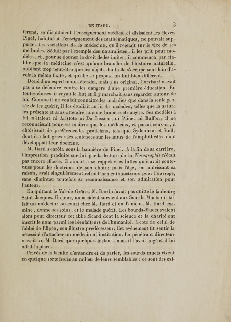 férens, se disputaient renseignement raédicai et divisaient les élèves. Pinel, habitué à l’enseignement des mathématiques, ne pouvait sup¬ porter les variations de la médecine, qu’il rejetait sur le vice de scs méthodes. Séduit par l’exemple des naturalistes , il les prit pour mo¬ dèles, et, pour se donner le droit de les imiter, il commença par éta¬ blir que la médecine n’est qu’une branche de l’histoire naturelle, oubliant trop peut-être que les objets dont elle s’occupe sont loin d’a¬ voir la meme fixité, et qu’elle se propose un but bien différent. Doué d’un esprit moins étendu, mais plus original, Corvisart n’avait pas à se défendre contre les dangers d’une première éducation. En toutes choses, il voyait le but et il y marchait sans regarder autour de lui. Comme il ne voulait connaître les maladies que dans la seule pen¬ sée de les guérir, il les étudiait au lit des malades, telles que la nature les présente et sans attendre aucune lumière étrangère. Ses modèles à lui notaient ni Aristote ni De Jussieu, ni Pline, ni Buffon ; il ne reconnaissait pour ses maîtres que les médecins, et parmi ceux-ci, il choisissait de préférence les praticiens, tels que Sydenham et Stoll, dont il a fait graver les sentences sur les murs de l’amphithéâtre où il développait leur doctrine. M. Itard s’enrôla sous la bannière de Pinel. A la fin de sa carrière, l’impression produite sur lui par la lecture de la Nosographie n’était pas encore effacée. Il aimait à se rappeler les luttes qu’il avait soute¬ nues pour les doctrines de son choix ; mais l’âge, en mûrissant sa raison, avait singulièrement refroidi son cnthonsïasme pour l’ouvrage, sans diminuer toutefois sa reconnaissance et son admiration pour l’auteur. En quittant le Val-de-Grâce, M. Itard n’avait pas quitté le faubourg Saint-Jacques. Un jour, un accident survient aux Sourds-Muets : il fal¬ lait un médecin; on court chez M. Itard et on l’amène. M. Itard exa¬ mine , donne ses soins , et le malade guérit. Les Sourds-Muets avaient alors pour directeur cet abbé Sicard dont la science et la charité ont inscrit le nom parmi les bienfaiteurs de l’humanité , à côté de celui de l’abbé de l’Epée, son illustre prédécesseur. Cet événement fit sentir la nécessité d’attacher un médecin à l’institution. Le pénétrant directeur n’avait vu M. Itard que quelques instans, mais il l’avait jugé et il lui offrit la place. Privés delà faculté d’entendre et de parler, les sourds muets vivent en quelque sorte isolés au milieu de leurs semblables : ce sont des exi-