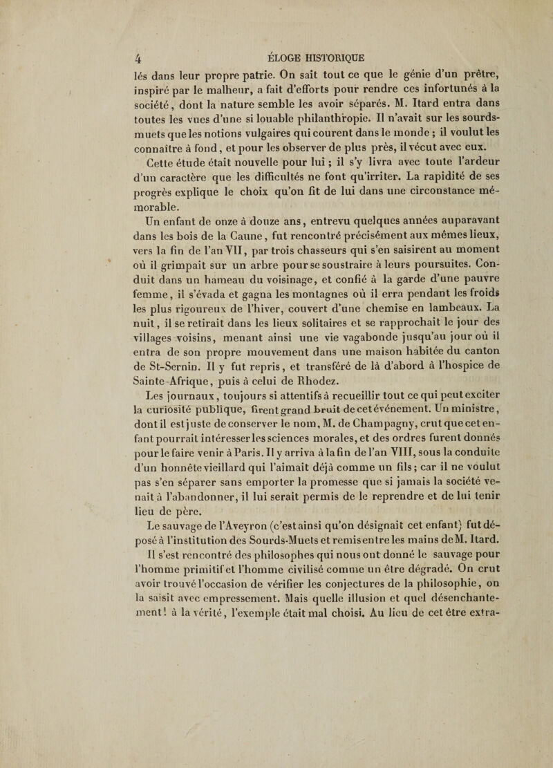 lés dans leur propre patrie. On sait tout ce que le génie d’un prêtre, inspiré par le malheur, a fait d’efforts pour rendre ces infortunés à la société, dont la nature semble les avoir séparés. M. Itard entra dans toutes les vues d’une si louable philanthropie. Il n’avait sur les sourds- muets que les notions vulgaires qui courent dans le monde ; il voulut les connaître à fond, et pour les observer de plus près, il vécut avec eux. Cette étude était nouvelle pour lui ; il s’y livra avec toute l’ardeur d’un caractère que les difficultés ne font qu’irriter. La rapidité de ses progrès explique le choix qu’on fit de lui dans une circonstance mé¬ morable. Un enfant de onze à douze ans, entrevu quelques années auparavant dans les bois de la Canne, fut rencontré précisément aux mêmes lieux, vers la fin de l’an YII, par trois chasseurs qui s’en saisirent au moment où il grimpait sur un arbre pour se soustraire à leurs poursuites. Con¬ duit dans un hameau du voisinage, et confié à la garde d’une pauvre femme, il s’évada et gagna les montagnes où il erra pendant les froids les plus rigoureux de l’hiver, couvert d’une chemise en lambeaux. La nuit, il se retirait dans les lieux solitaires et se rapprochait le jour des villages voisins, menant ainsi une vie vagabonde jusqu’au jour où il entra de son propre mouvement dans une maison habitée du canton de St-Sernin. Il y fut repris, et transféré de là d’abord à l’hospice de Sainte-Afrique, puis à celui de Rhodez. Les journaux, toujours si attentifs à recueillir tout ce qui peut exciter la curiosité publique, firent grand bruit de cet événement. Un ministre, dont il est juste de conserver le nom,M. de Champagny, crut que cet en¬ fant pourrait intéresser les sciences morales, et des ordres furent donnés pour le faire venir à Paris. Il y arriva à la fin de l’an VIII, sous la conduite d’un honnête vieillard qui l’aimait déjà comme un fils; car il ne voulut pas s’en séparer sans emporter la promesse que si jamais la société ve¬ nait à l’abandonner, il lui serait permis de le reprendre et de lui tenir lieu de père. Le sauvage de l’Aveyron (c’est ainsi qu’on désignait cet enfant) fut dé¬ posé à l’institution des Sourds-Muets et remisentre les mains deM. Itard. Il s’est rencontré des philosophes qui nous ont donné le sauvage pour l’homme primitif et l’homme civilisé comme un être dégradé. On crut avoir trouvé l’occasion de vérifier les conjectures de la philosophie, on la saisit avec empressement. Mais quelle illusion et quel désenchante¬ ment! à la vérité, l’exemple était mal choisi. Au lieu de cet être extra-