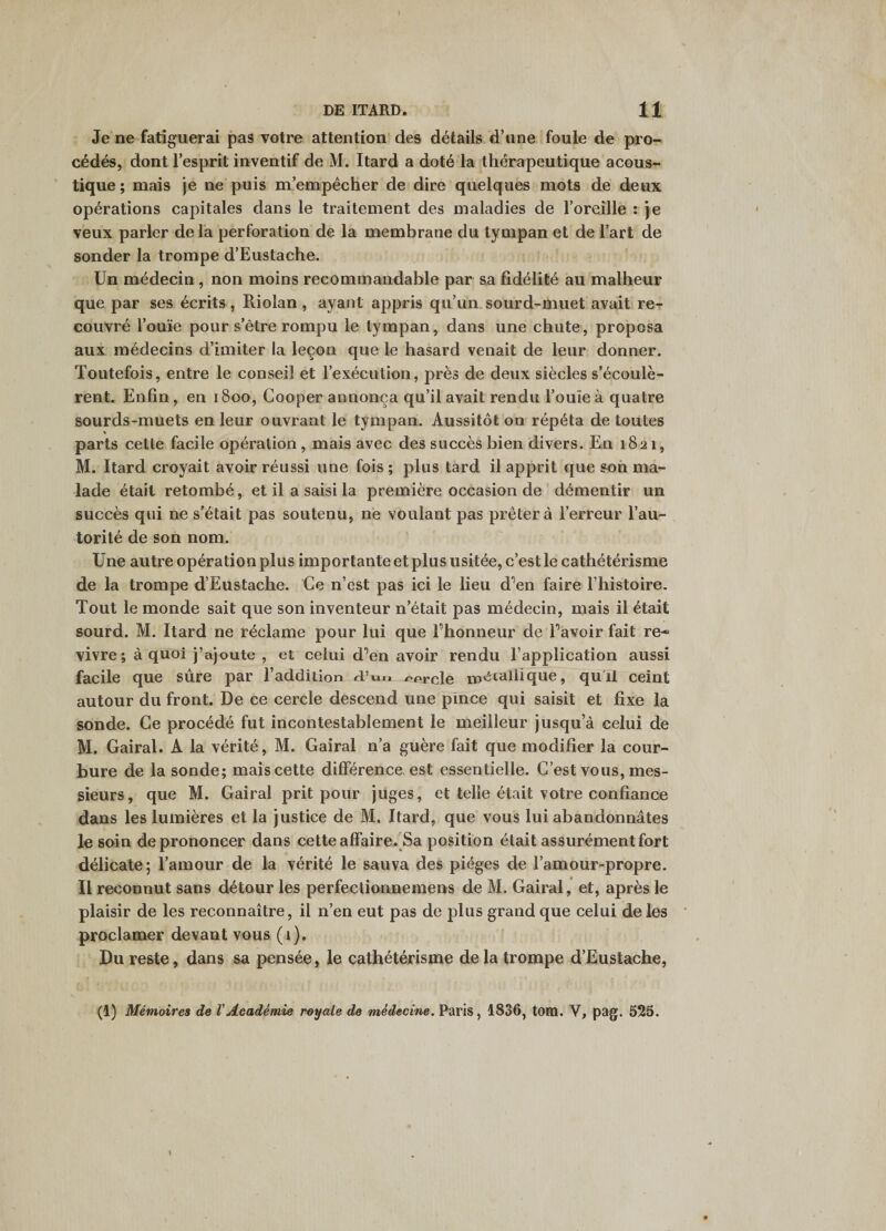 Je ne fatiguerai pas votre attention des détails d’une foule de pro¬ cédés, dont l’esprit inventif de M. Itard a doté la thérapeutique acous¬ tique ; mais je ne puis m’empêcher de dire quelques mots de deux opérations capitales dans le traitement des maladies de l’oreille : je veux parler de l'a perforation de la membrane du tympan et de l’art de sonder la trompe d’Eustache. Un médecin , non moins recommandable par sa fidélité au malheur que par ses écrits, Riolan, ayant appris qu’un, sourd-muet avait re-p couvré l’ome pour s’être rompu le tympan, dans une chute, proposa aux médecins d’imiter la leçon que le hasard venait de leur donner. Toutefois, entre le conseil et l’exécution, près de deux siècles s’écoulè¬ rent. Enfin, en 1800, Cooper annonça qu’il avait rendu l’ouïe à quatre sourds-muets en leur ouvrant le tympan. Aussitôt on répéta de toutes parts cette facile opération , mais avec des succès bien divers. En 1821, M. Itard croyait avoir réussi une fois ; plus tard il apprit que son ma¬ lade était retombé, et il a saisi la première occasion de ’ démentir un succès qui ne s’était pas soutenu, ne voulant pas prêtera l’erreur l’au¬ torité de son nom. Une autre opération plus importante et plus usitée, c’est le cathétérisme de la trompe d’Eustache. Ce n’est pas ici le lieu d'’en faire l’histoire. Tout le monde sait que son inventeur n’était pas médecin, mais il était sourd. M. Itard ne réclame pour lui que l’honneur de l’avoir fait re¬ vivre; à quoi j’ajoute , et celui d’en avoir rendu l’application aussi facile que sûre par l’addition d’uo oorcle ip'itahique, qu li ceint autour du front. De ce cercle descend une pince qui saisit et fixe la sonde. Ce procédé fut incontestablement le meilleur jusqu’à celui de M. Gairal. A la vérité, M. Gairal n’a guère fait que modifier la cour¬ bure de la sonde; mais cette différence, est essentielle. C’est vous, mes¬ sieurs, que M. Gairal prit pour juges, et telle était votre confiance dans les lumières et la justice de M. Itard, que vous lui abandonnâtes le soin de prononcer dans cette affaire.'Sa position était assurément fort délicate; l’amour de la vérité le sauva des pièges de l’amour-propre. Il reconnut sans détour les perfectionnemens de M. Gairal, et, après le plaisir de les reconnaître, il n’en eut pas de j)lus grand que celui de les proclamer devant vous (i). Du reste, dans sa pensée, le cathétérisme de la trompe d’Eustache, (1) Mémoires de VAcadémie royale de médecine. Paris, 1836, tom. V, pag. 525.